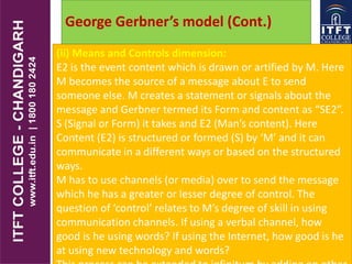 (ii) Means and Controls dimension:
E2 is the event content which is drawn or artified by M. Here
M becomes the source of a message about E to send
someone else. M creates a statement or signals about the
message and Gerbner termed its Form and content as “SE2”.
S (Signal or Form) it takes and E2 (Man’s content). Here
Content (E2) is structured or formed (S) by ‘M’ and it can
communicate in a different ways or based on the structured
ways.
M has to use channels (or media) over to send the message
which he has a greater or lesser degree of control. The
question of ‘control’ relates to M’s degree of skill in using
communication channels. If using a verbal channel, how
good is he using words? If using the Internet, how good is he
at using new technology and words?
George Gerbner’s model (Cont.)
 