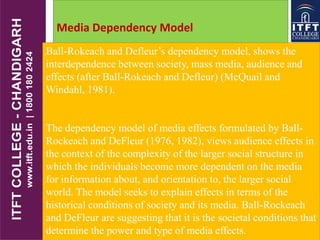 Media Dependency Model
Ball-Rokeach and Defleur’s dependency model, shows the
interdependence between society, mass media, audience and
effects (after Ball-Rokeach and Defleur) (McQuail and
Windahl, 1981).
The dependency model of media effects formulated by Ball-
Rockeach and DeFleur (1976, 1982), views audience effects in
the context of the complexity of the larger social structure in
which the individuals become more dependent on the media
for information about, and orientation to, the larger social
world. The model seeks to explain effects in terms of the
historical conditions of society and its media. Ball-Rockeach
and DeFleur are suggesting that it is the societal conditions that
determine the power and type of media effects.
 