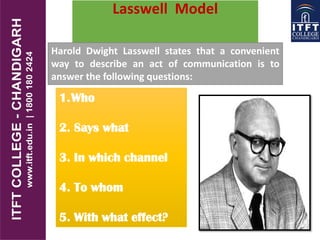 Lasswell Model
Harold Dwight Lasswell states that a convenient
way to describe an act of communication is to
answer the following questions:
1.Who
2. Says what
3. In which channel
4. To whom
5. With what effect?
 