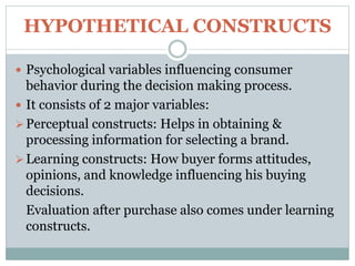 HYPOTHETICAL CONSTRUCTS
 Psychological variables influencing consumer
behavior during the decision making process.
 It consists of 2 major variables:
Perceptual constructs: Helps in obtaining &
processing information for selecting a brand.
Learning constructs: How buyer forms attitudes,
opinions, and knowledge influencing his buying
decisions.
Evaluation after purchase also comes under learning
constructs.
 