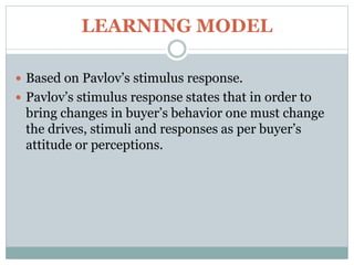 LEARNING MODEL
 Based on Pavlov’s stimulus response.
 Pavlov’s stimulus response states that in order to
bring changes in buyer’s behavior one must change
the drives, stimuli and responses as per buyer’s
attitude or perceptions.
 