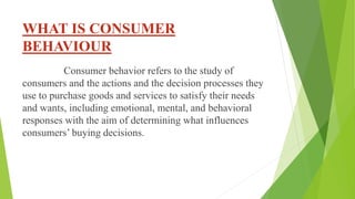 WHAT IS CONSUMER
BEHAVIOUR
Consumer behavior refers to the study of
consumers and the actions and the decision processes they
use to purchase goods and services to satisfy their needs
and wants, including emotional, mental, and behavioral
responses with the aim of determining what influences
consumers’ buying decisions.
 