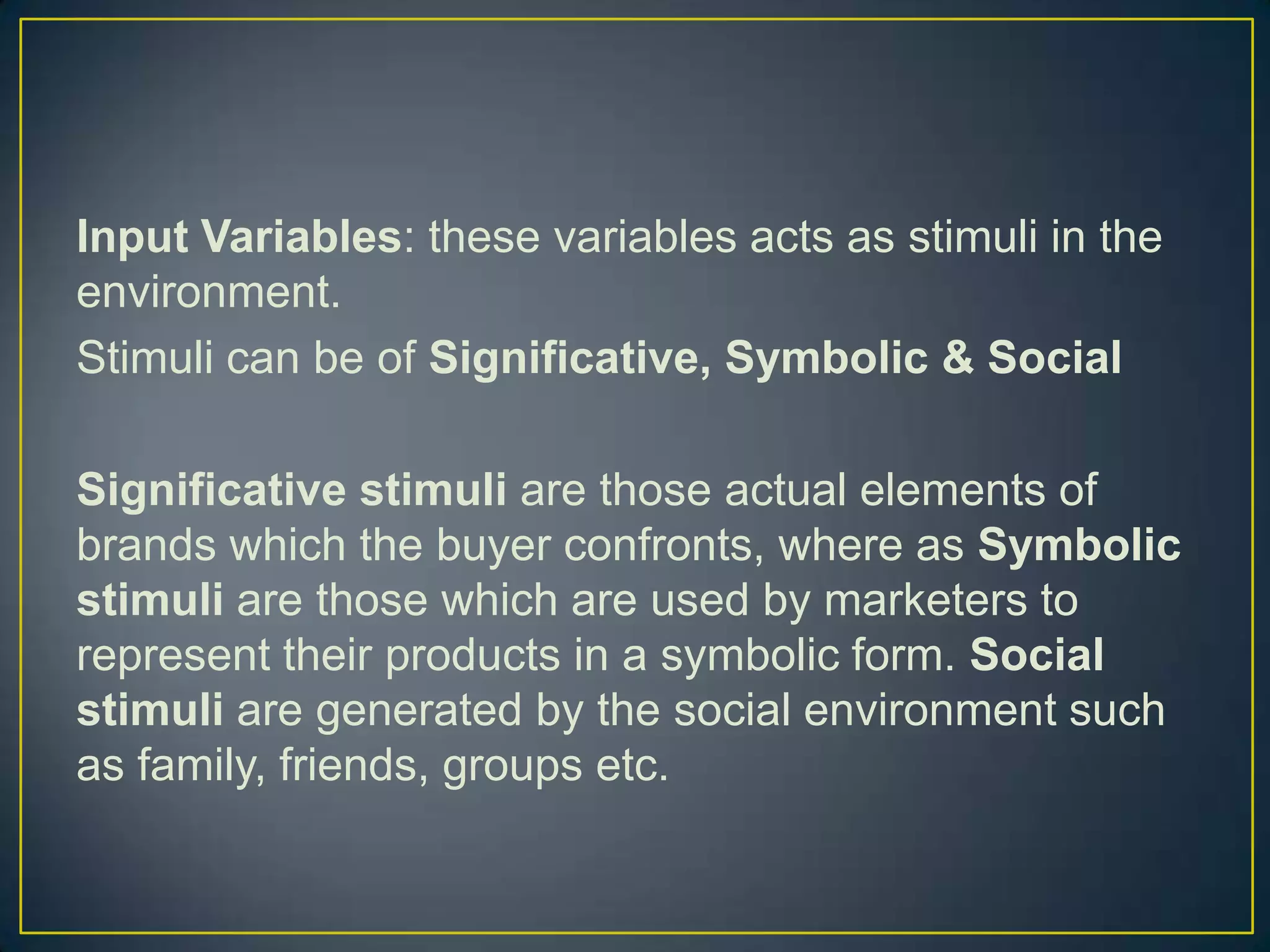 Input Variables: these variables acts as stimuli in the
environment.
Stimuli can be of Significative, Symbolic & Social
Significative stimuli are those actual elements of
brands which the buyer confronts, where as Symbolic
stimuli are those which are used by marketers to
represent their products in a symbolic form. Social
stimuli are generated by the social environment such
as family, friends, groups etc.

 