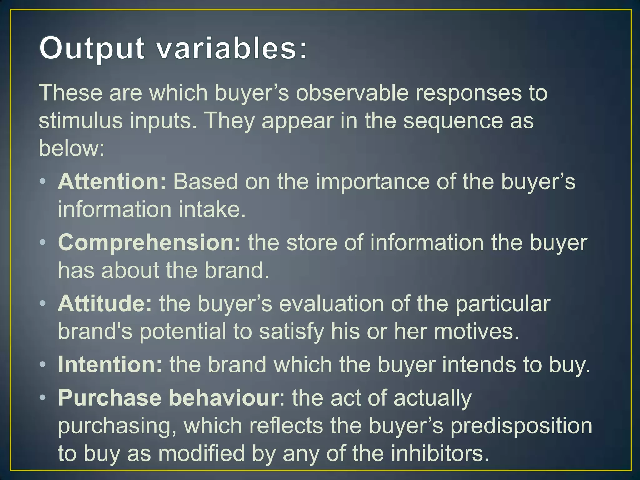 These are which buyer’s observable responses to
stimulus inputs. They appear in the sequence as
below:
• Attention: Based on the importance of the buyer’s
information intake.
• Comprehension: the store of information the buyer
has about the brand.
• Attitude: the buyer’s evaluation of the particular
brand's potential to satisfy his or her motives.
• Intention: the brand which the buyer intends to buy.
• Purchase behaviour: the act of actually
purchasing, which reflects the buyer’s predisposition
to buy as modified by any of the inhibitors.

 