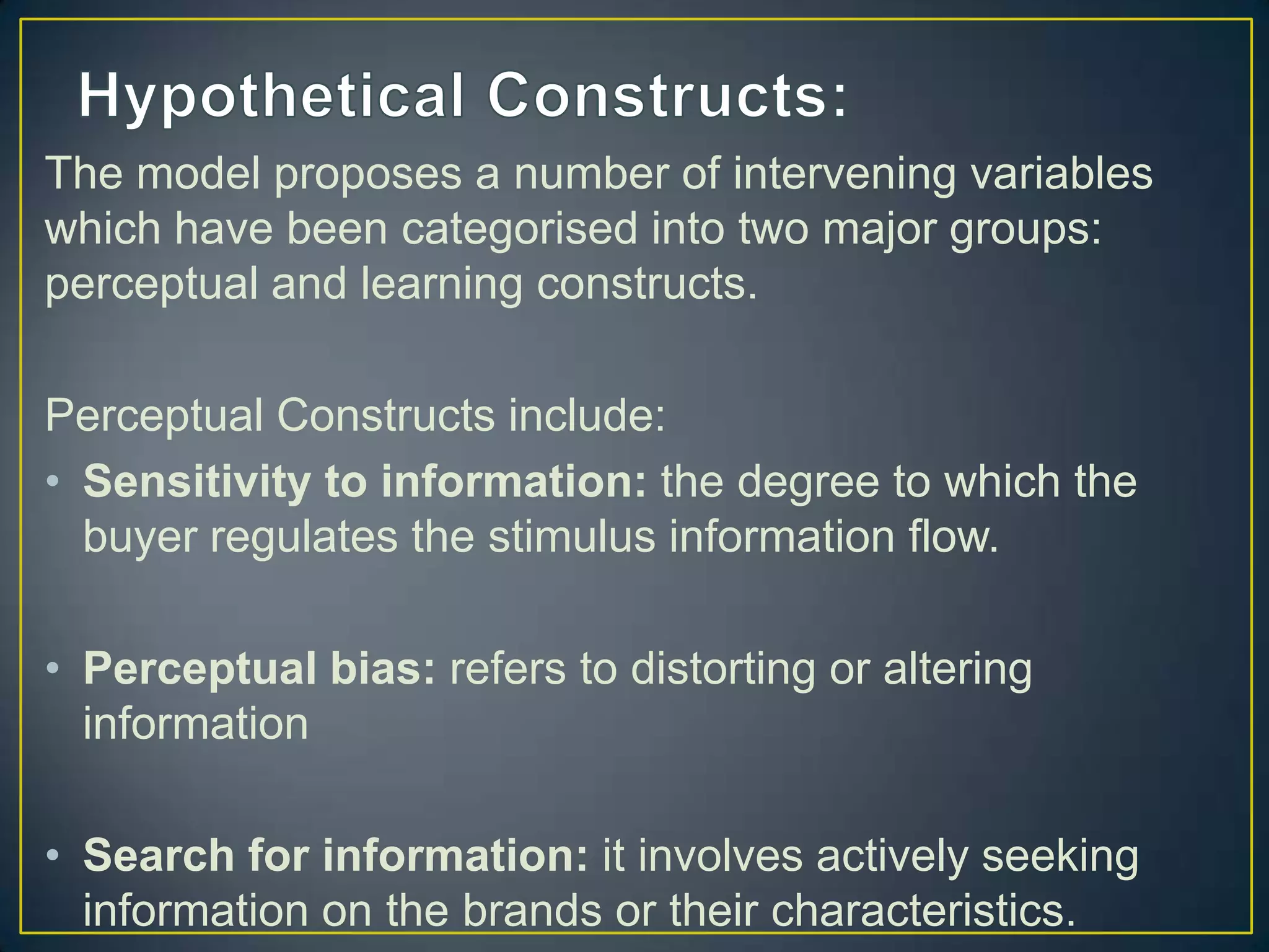The model proposes a number of intervening variables
which have been categorised into two major groups:
perceptual and learning constructs.
Perceptual Constructs include:
• Sensitivity to information: the degree to which the
buyer regulates the stimulus information flow.
• Perceptual bias: refers to distorting or altering
information
• Search for information: it involves actively seeking
information on the brands or their characteristics.

 