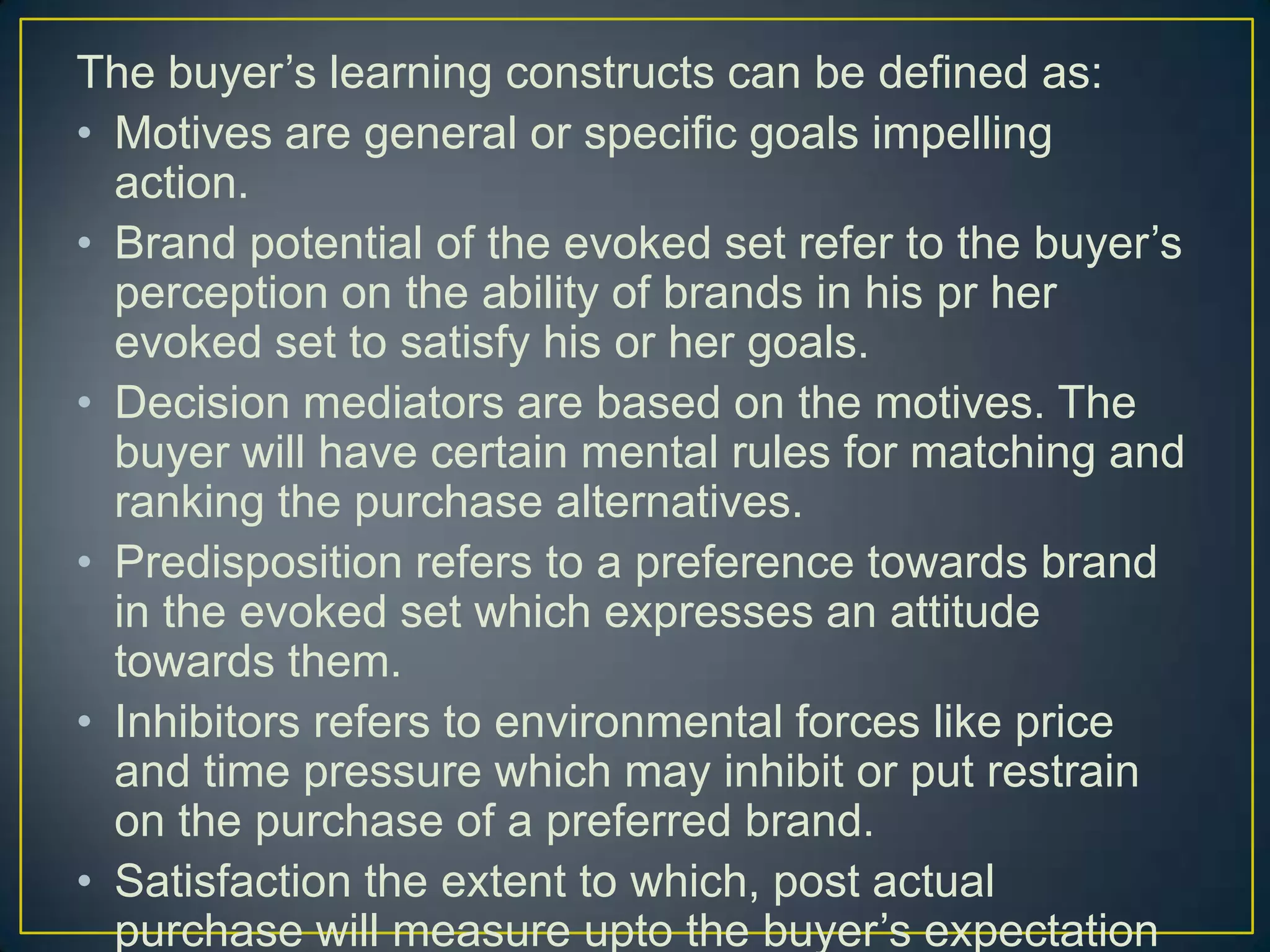 The buyer’s learning constructs can be defined as:
• Motives are general or specific goals impelling
action.
• Brand potential of the evoked set refer to the buyer’s
perception on the ability of brands in his pr her
evoked set to satisfy his or her goals.
• Decision mediators are based on the motives. The
buyer will have certain mental rules for matching and
ranking the purchase alternatives.
• Predisposition refers to a preference towards brand
in the evoked set which expresses an attitude
towards them.
• Inhibitors refers to environmental forces like price
and time pressure which may inhibit or put restrain
on the purchase of a preferred brand.
• Satisfaction the extent to which, post actual
purchase will measure upto the buyer’s expectation

 