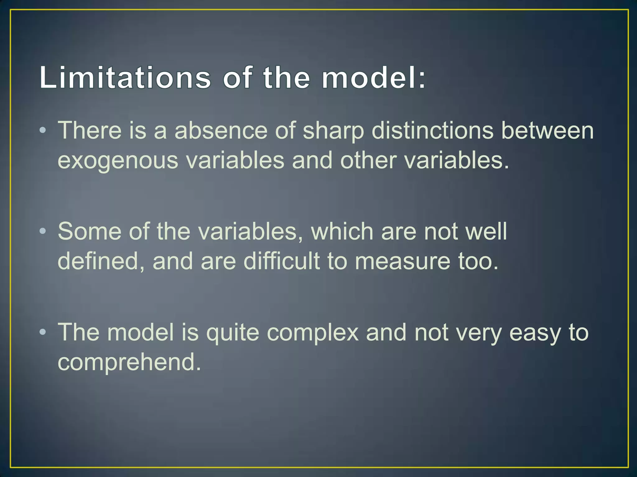 • There is a absence of sharp distinctions between
exogenous variables and other variables.
• Some of the variables, which are not well
defined, and are difficult to measure too.
• The model is quite complex and not very easy to
comprehend.

 