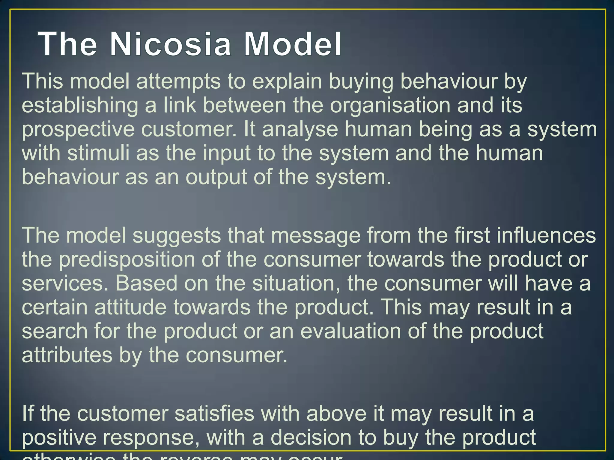 This model attempts to explain buying behaviour by
establishing a link between the organisation and its
prospective customer. It analyse human being as a system
with stimuli as the input to the system and the human
behaviour as an output of the system.
The model suggests that message from the first influences
the predisposition of the consumer towards the product or
services. Based on the situation, the consumer will have a
certain attitude towards the product. This may result in a
search for the product or an evaluation of the product
attributes by the consumer.
If the customer satisfies with above it may result in a
positive response, with a decision to buy the product

 