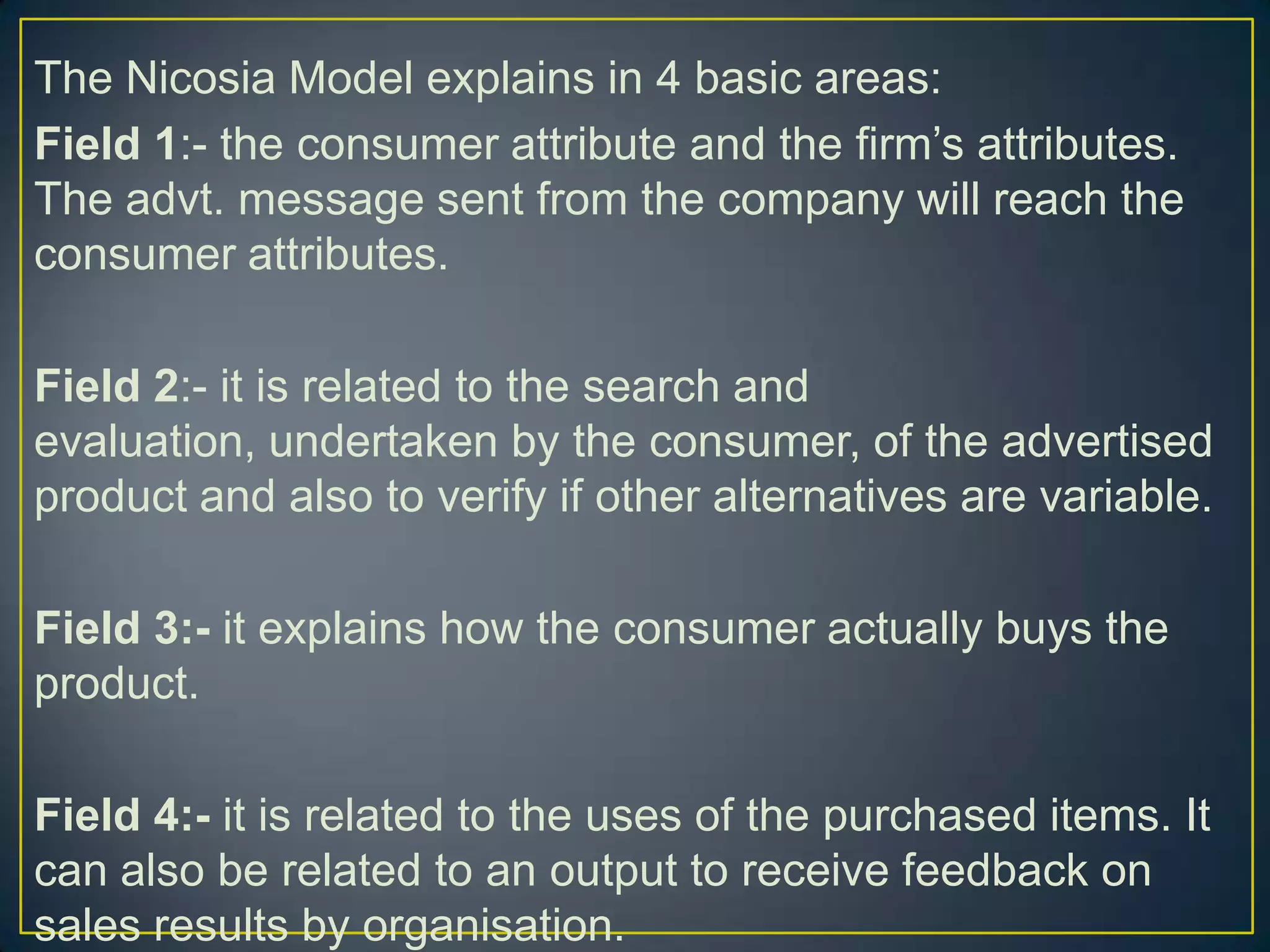 The Nicosia Model explains in 4 basic areas:
Field 1:- the consumer attribute and the firm’s attributes.
The advt. message sent from the company will reach the
consumer attributes.
Field 2:- it is related to the search and
evaluation, undertaken by the consumer, of the advertised
product and also to verify if other alternatives are variable.
Field 3:- it explains how the consumer actually buys the
product.
Field 4:- it is related to the uses of the purchased items. It
can also be related to an output to receive feedback on
sales results by organisation.

 