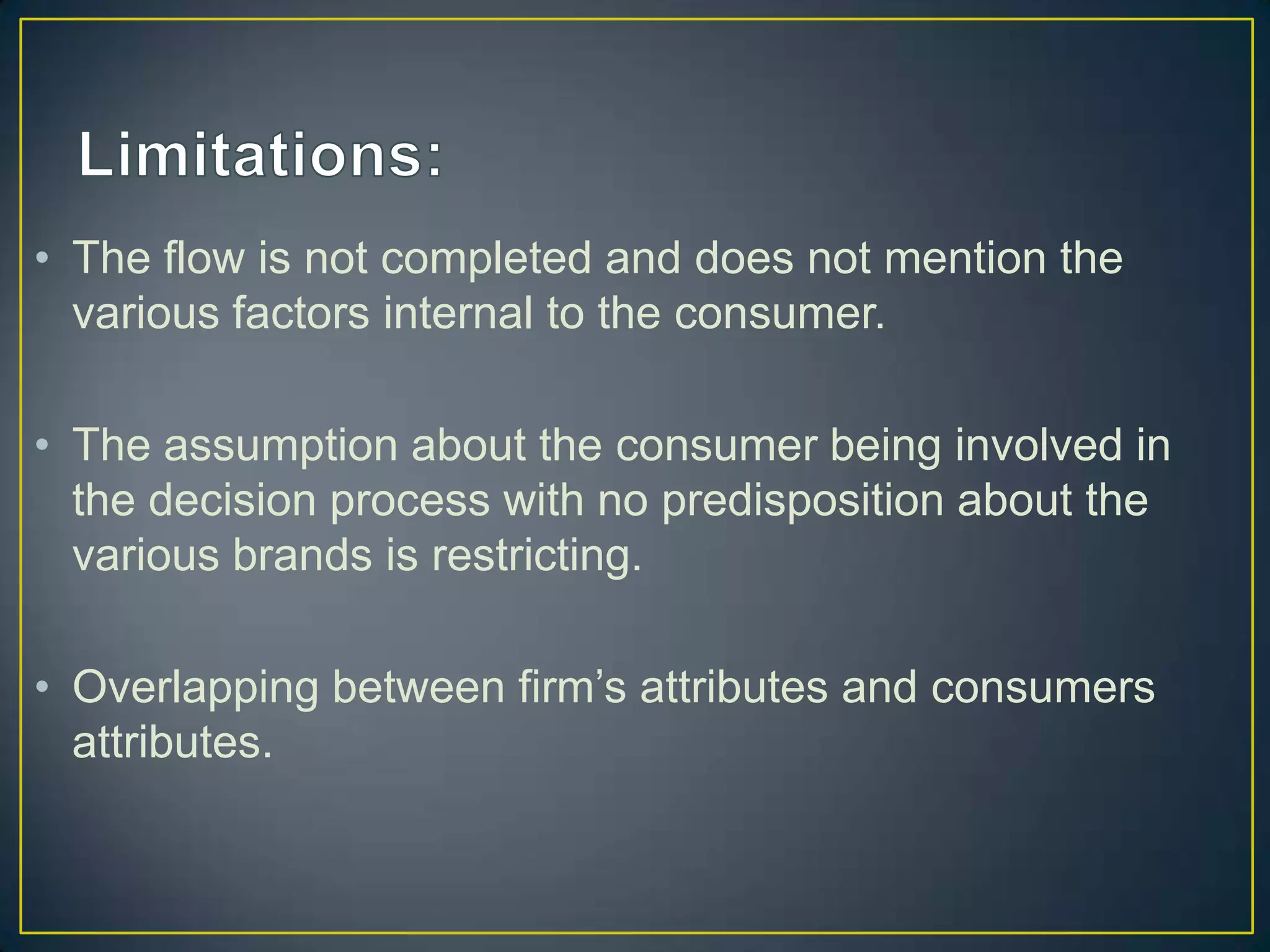 • The flow is not completed and does not mention the
various factors internal to the consumer.
• The assumption about the consumer being involved in
the decision process with no predisposition about the
various brands is restricting.
• Overlapping between firm’s attributes and consumers
attributes.

 