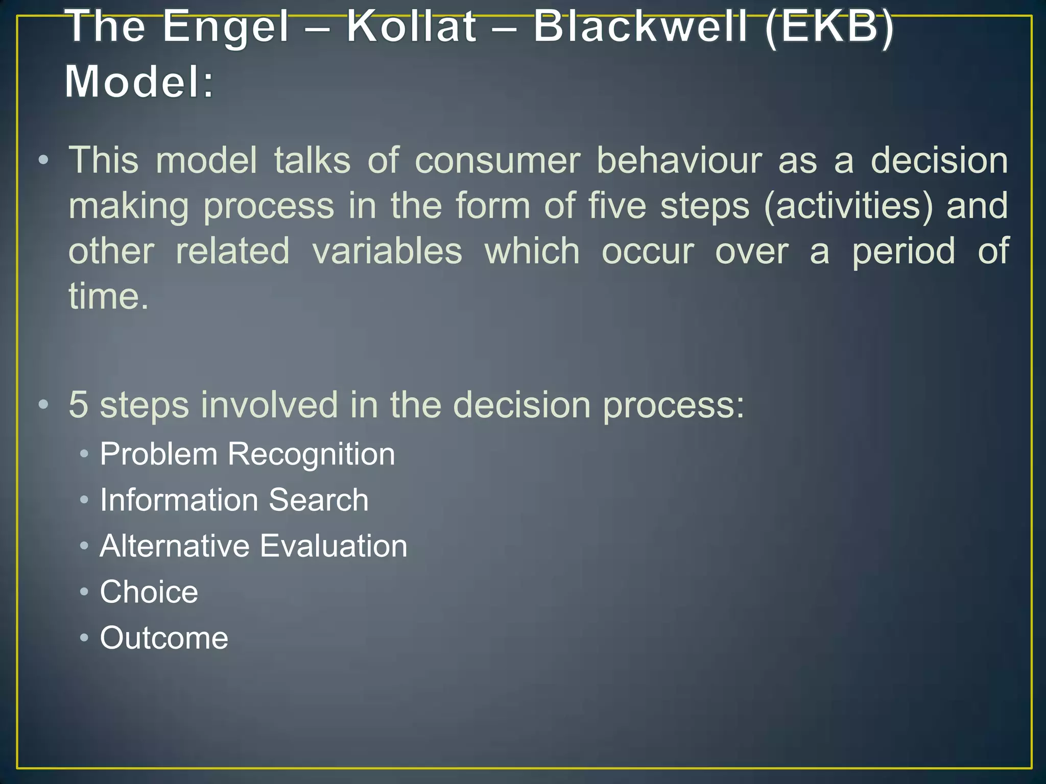 • This model talks of consumer behaviour as a decision
making process in the form of five steps (activities) and
other related variables which occur over a period of
time.
• 5 steps involved in the decision process:
•
•
•
•
•

Problem Recognition
Information Search
Alternative Evaluation
Choice
Outcome

 