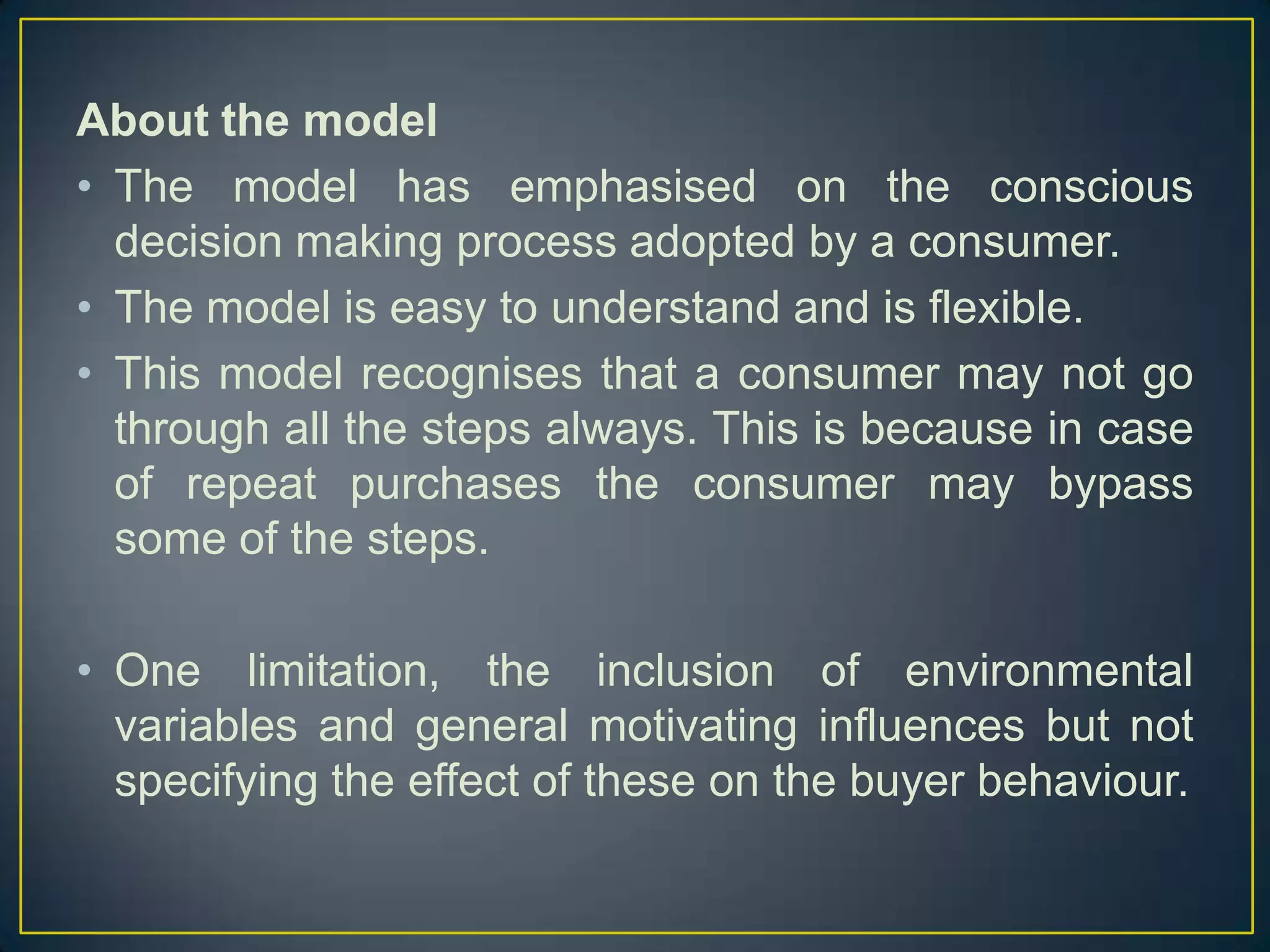 About the model
• The model has emphasised on the conscious
decision making process adopted by a consumer.
• The model is easy to understand and is flexible.
• This model recognises that a consumer may not go
through all the steps always. This is because in case
of repeat purchases the consumer may bypass
some of the steps.
• One limitation, the inclusion of environmental
variables and general motivating influences but not
specifying the effect of these on the buyer behaviour.

 