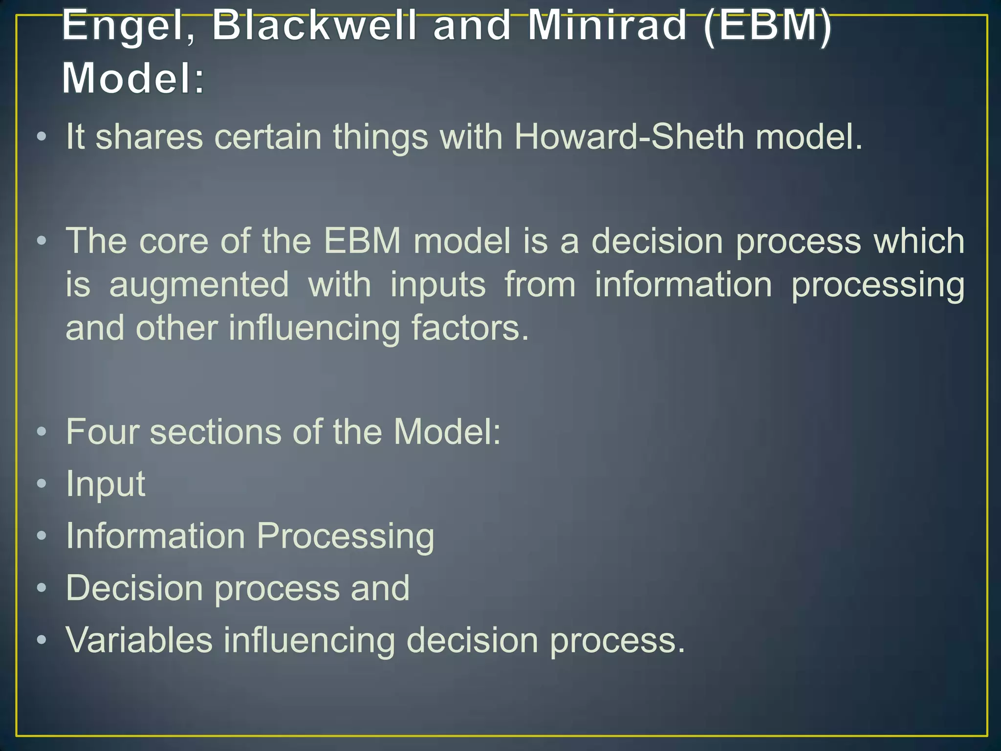 • It shares certain things with Howard-Sheth model.
• The core of the EBM model is a decision process which
is augmented with inputs from information processing
and other influencing factors.

•
•
•
•
•

Four sections of the Model:
Input
Information Processing
Decision process and
Variables influencing decision process.

 
