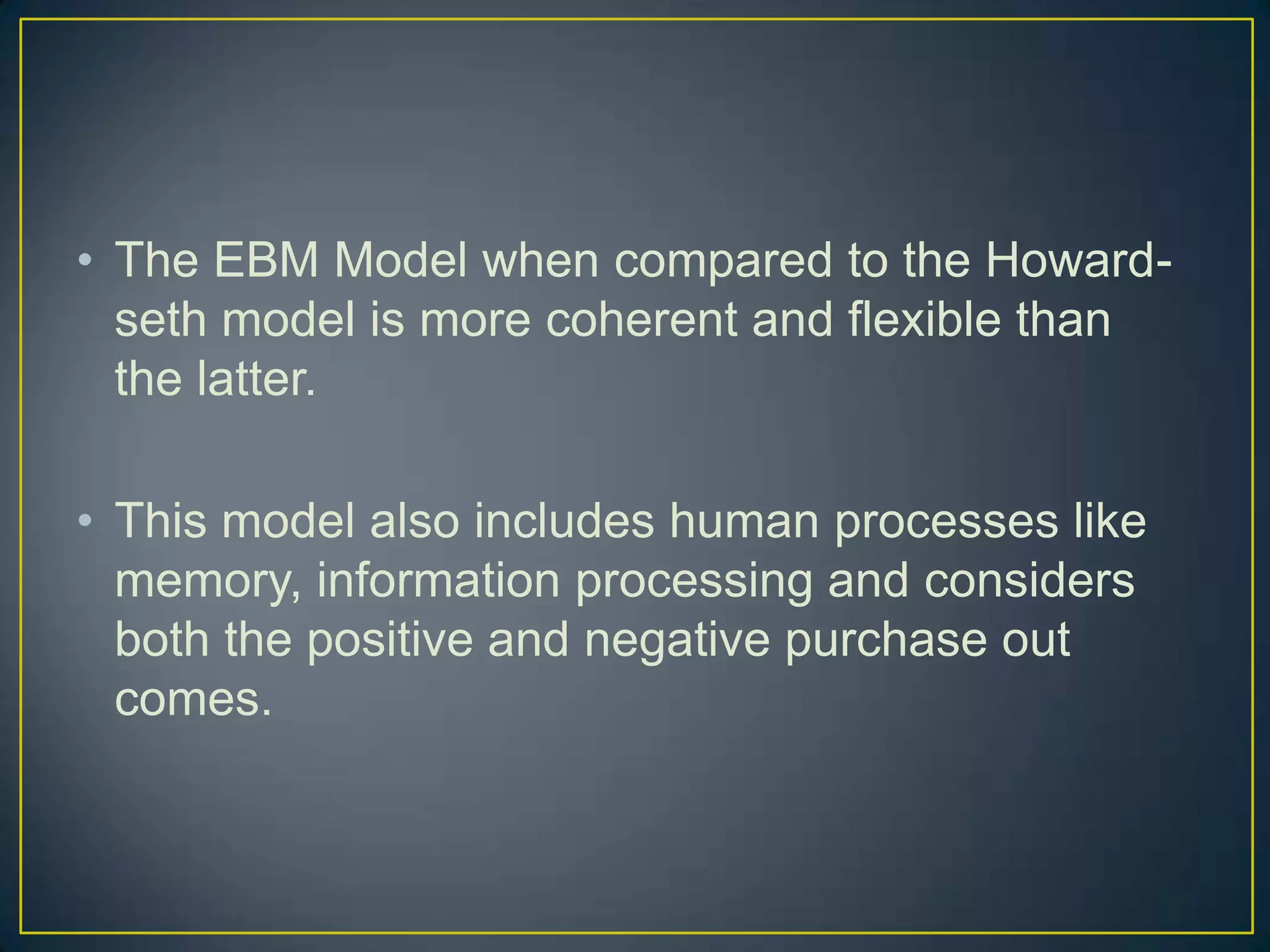 • The EBM Model when compared to the Howardseth model is more coherent and flexible than
the latter.
• This model also includes human processes like
memory, information processing and considers
both the positive and negative purchase out
comes.

 