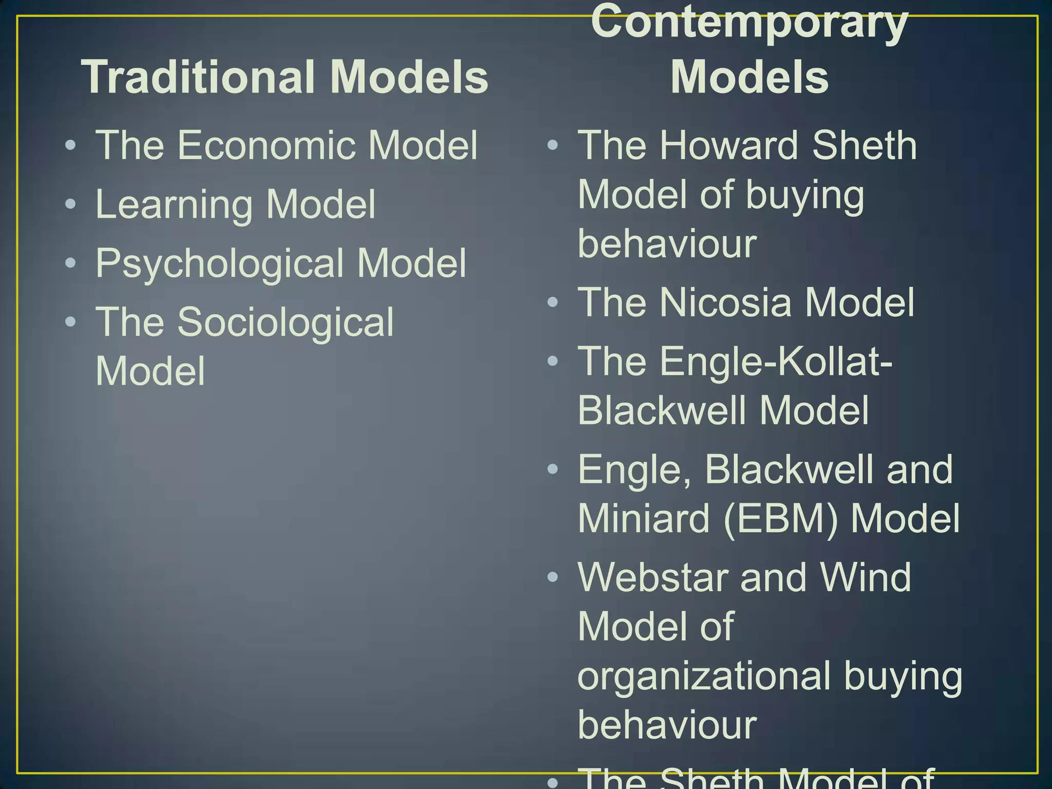 Traditional Models
•
•
•
•

The Economic Model
Learning Model
Psychological Model
The Sociological
Model

Contemporary
Models
• The Howard Sheth
Model of buying
behaviour
• The Nicosia Model
• The Engle-KollatBlackwell Model
• Engle, Blackwell and
Miniard (EBM) Model
• Webstar and Wind
Model of
organizational buying
behaviour

 