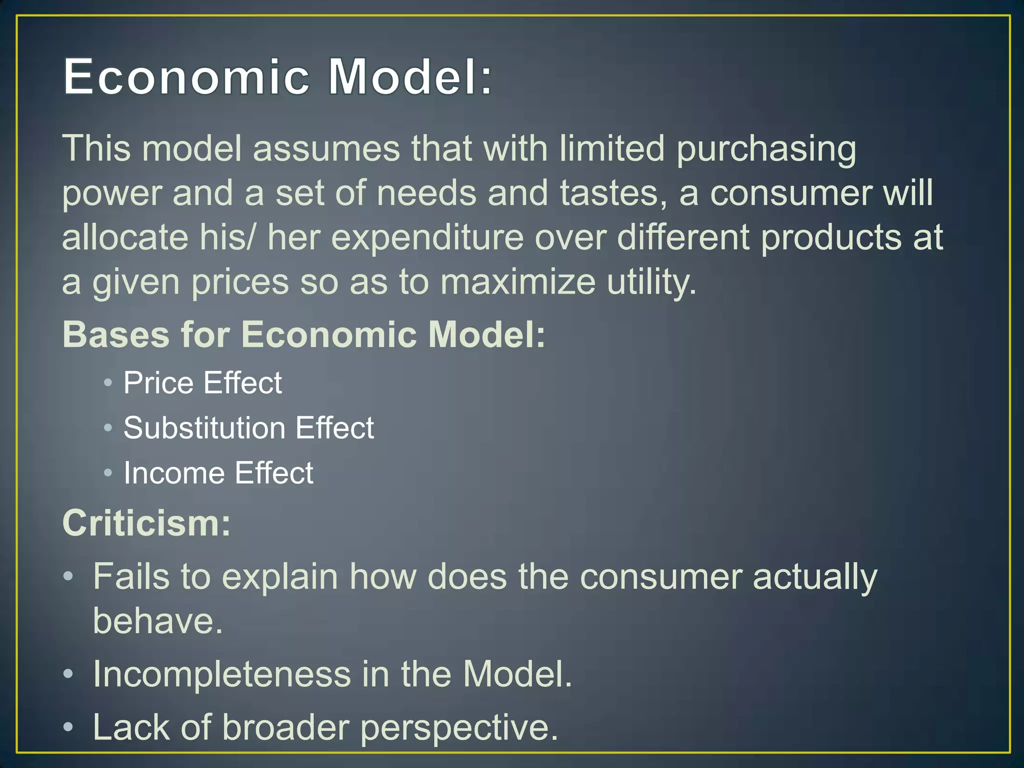 This model assumes that with limited purchasing
power and a set of needs and tastes, a consumer will
allocate his/ her expenditure over different products at
a given prices so as to maximize utility.
Bases for Economic Model:
• Price Effect
• Substitution Effect
• Income Effect

Criticism:
• Fails to explain how does the consumer actually
behave.
• Incompleteness in the Model.
• Lack of broader perspective.

 