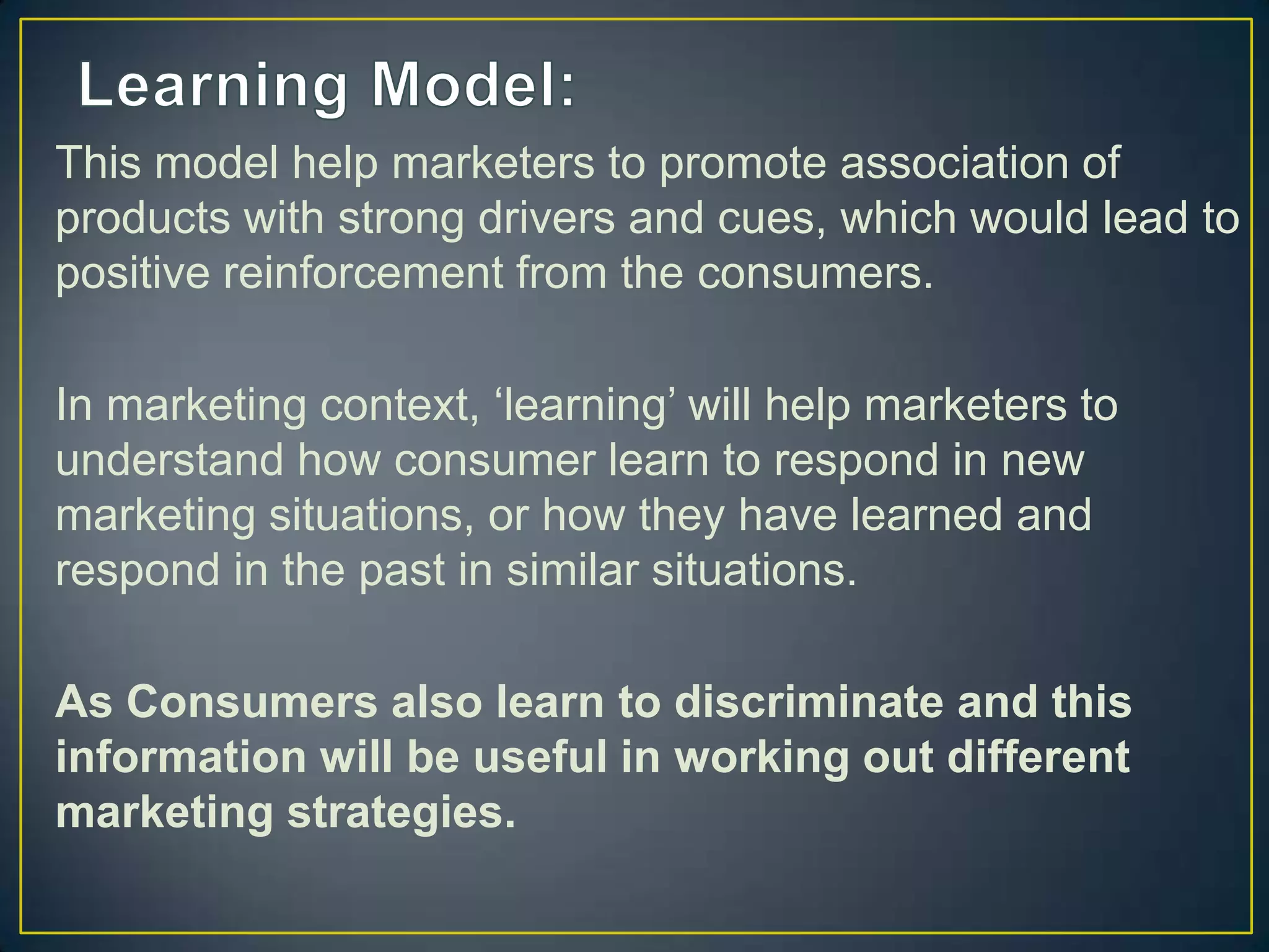 This model help marketers to promote association of
products with strong drivers and cues, which would lead to
positive reinforcement from the consumers.
In marketing context, ‘learning’ will help marketers to
understand how consumer learn to respond in new
marketing situations, or how they have learned and
respond in the past in similar situations.
As Consumers also learn to discriminate and this
information will be useful in working out different
marketing strategies.

 