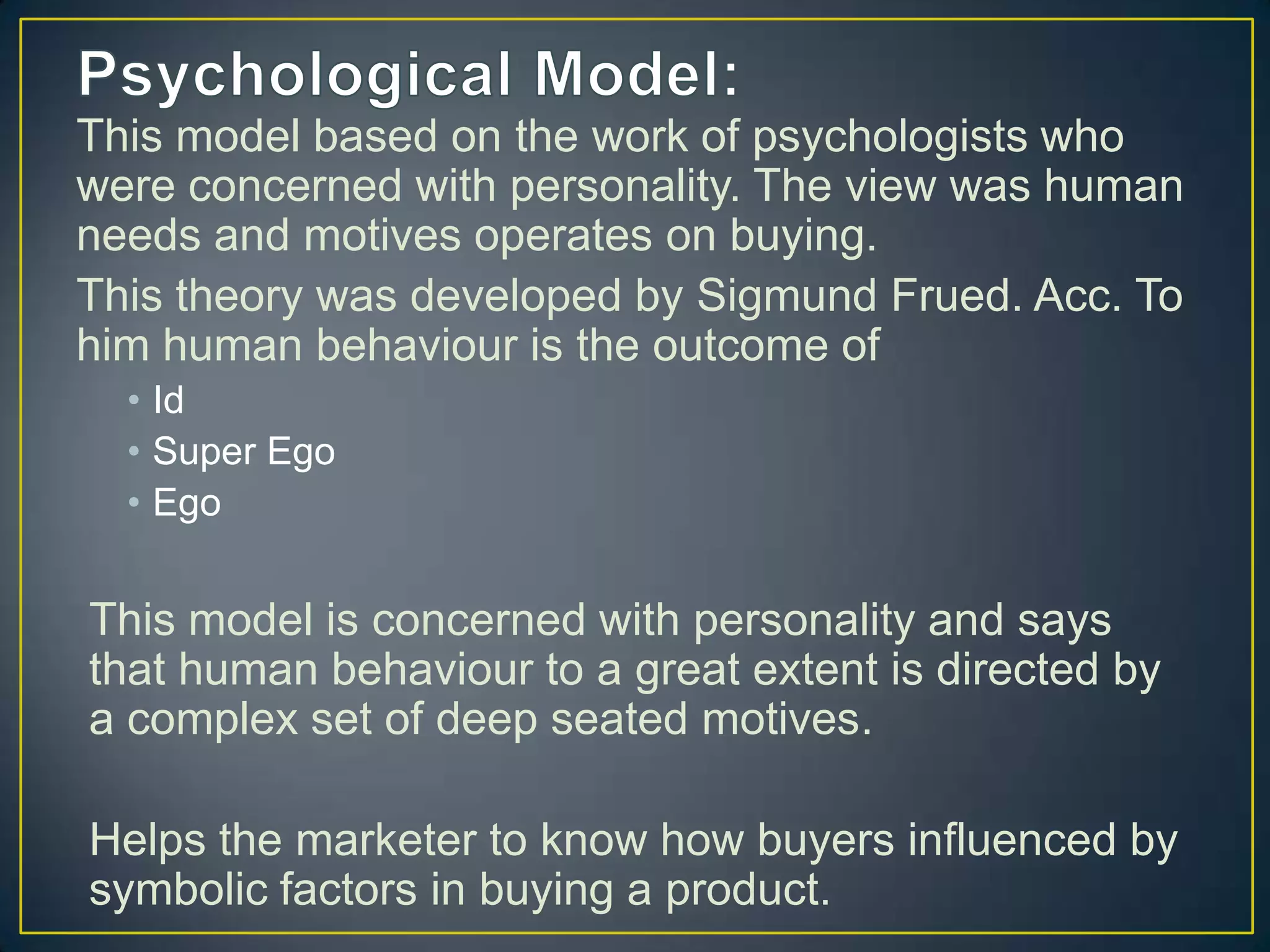 This model based on the work of psychologists who
were concerned with personality. The view was human
needs and motives operates on buying.
This theory was developed by Sigmund Frued. Acc. To
him human behaviour is the outcome of
• Id
• Super Ego
• Ego

This model is concerned with personality and says
that human behaviour to a great extent is directed by
a complex set of deep seated motives.
Helps the marketer to know how buyers influenced by
symbolic factors in buying a product.

 