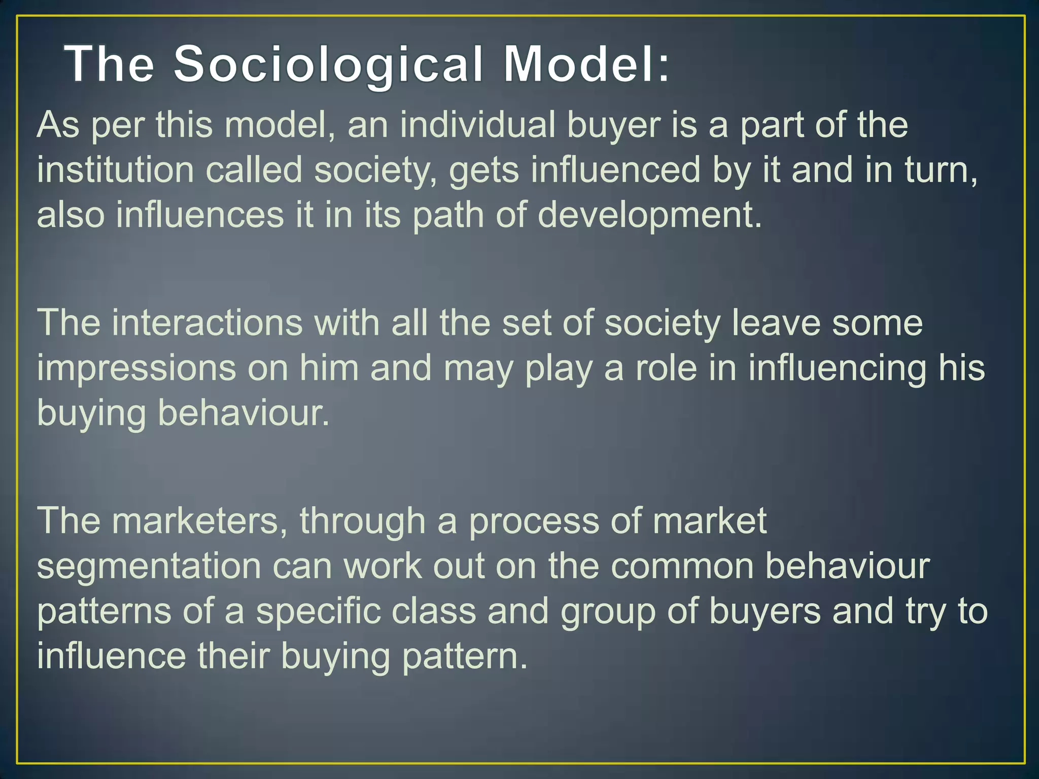 As per this model, an individual buyer is a part of the
institution called society, gets influenced by it and in turn,
also influences it in its path of development.
The interactions with all the set of society leave some
impressions on him and may play a role in influencing his
buying behaviour.
The marketers, through a process of market
segmentation can work out on the common behaviour
patterns of a specific class and group of buyers and try to
influence their buying pattern.

 