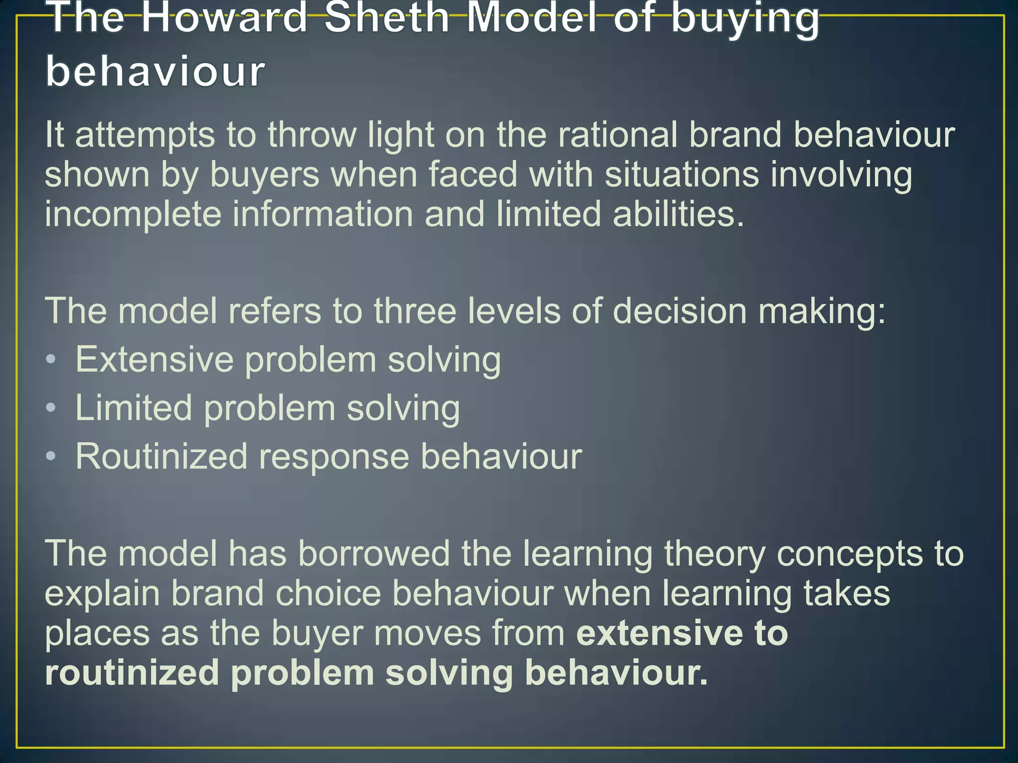 It attempts to throw light on the rational brand behaviour
shown by buyers when faced with situations involving
incomplete information and limited abilities.
The model refers to three levels of decision making:
• Extensive problem solving
• Limited problem solving
• Routinized response behaviour
The model has borrowed the learning theory concepts to
explain brand choice behaviour when learning takes
places as the buyer moves from extensive to
routinized problem solving behaviour.

 
