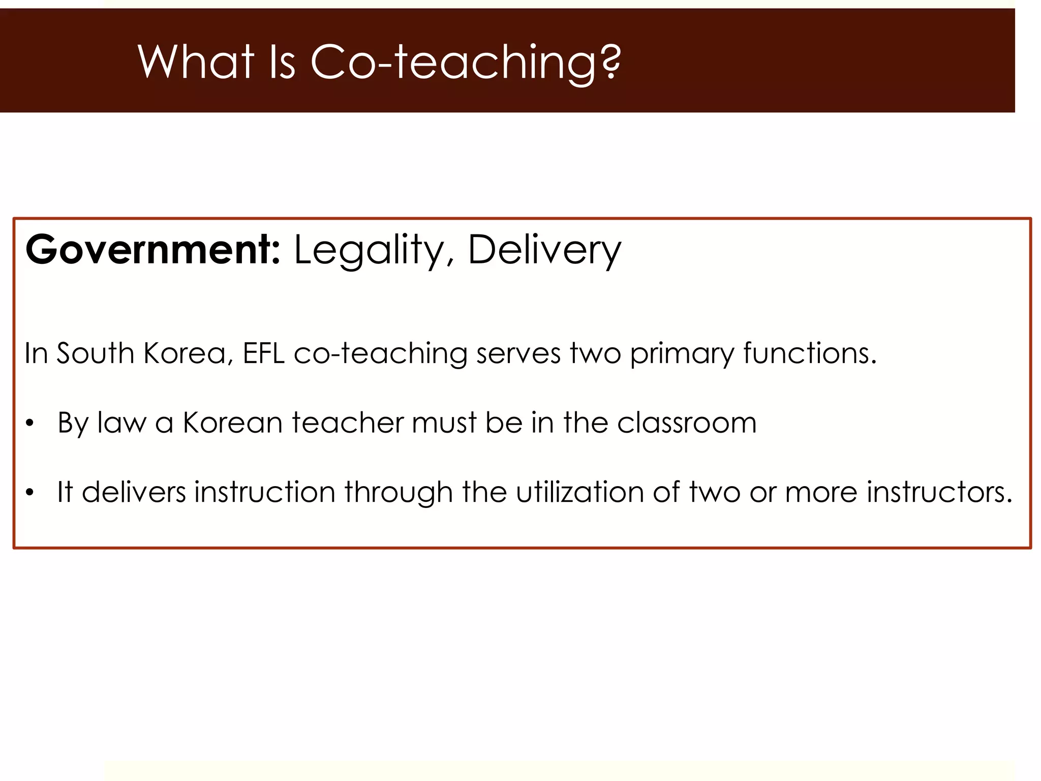 What Is Co-teaching?
Government: Legality, Delivery
In South Korea, EFL co-teaching serves two primary functions.
• By law a Korean teacher must be in the classroom
• It delivers instruction through the utilization of two or more instructors.
 