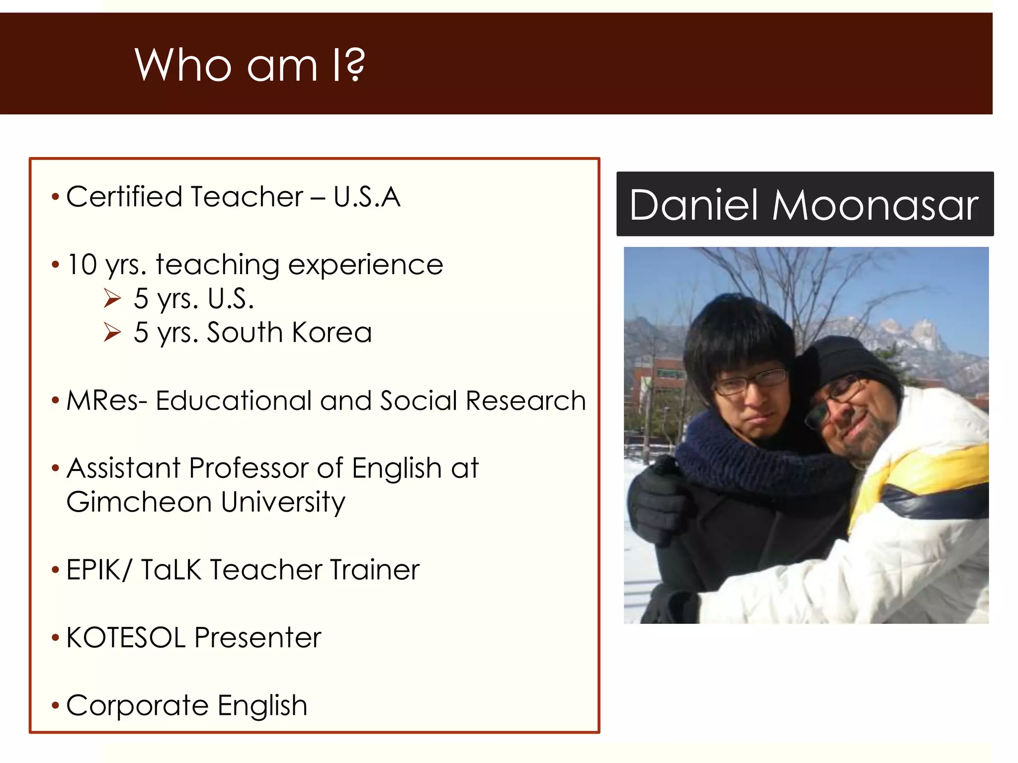 • Certified Teacher – U.S.A
• 10 yrs. teaching experience
 5 yrs. U.S.
 5 yrs. South Korea
• MRes- Educational and Social Research
• Assistant Professor of English at
Gimcheon University
• EPIK/ TaLK Teacher Trainer
• KOTESOL Presenter
• Corporate English
Daniel Moonasar
Who am I?
 