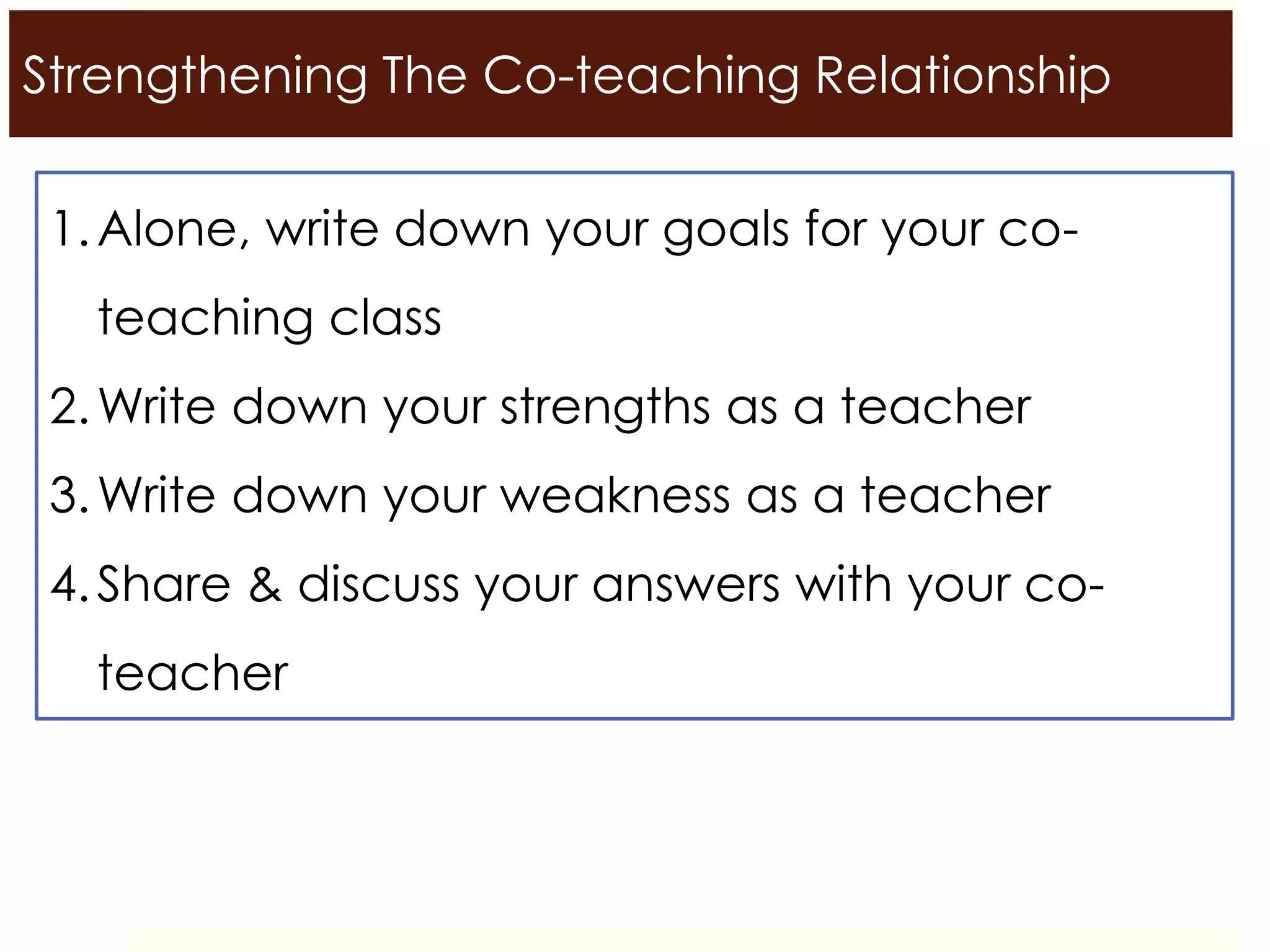 Strengthening The Co-teaching Relationship
1.Alone, write down your goals for your co-
teaching class
2.Write down your strengths as a teacher
3.Write down your weakness as a teacher
4.Share & discuss your answers with your co-
teacher
 