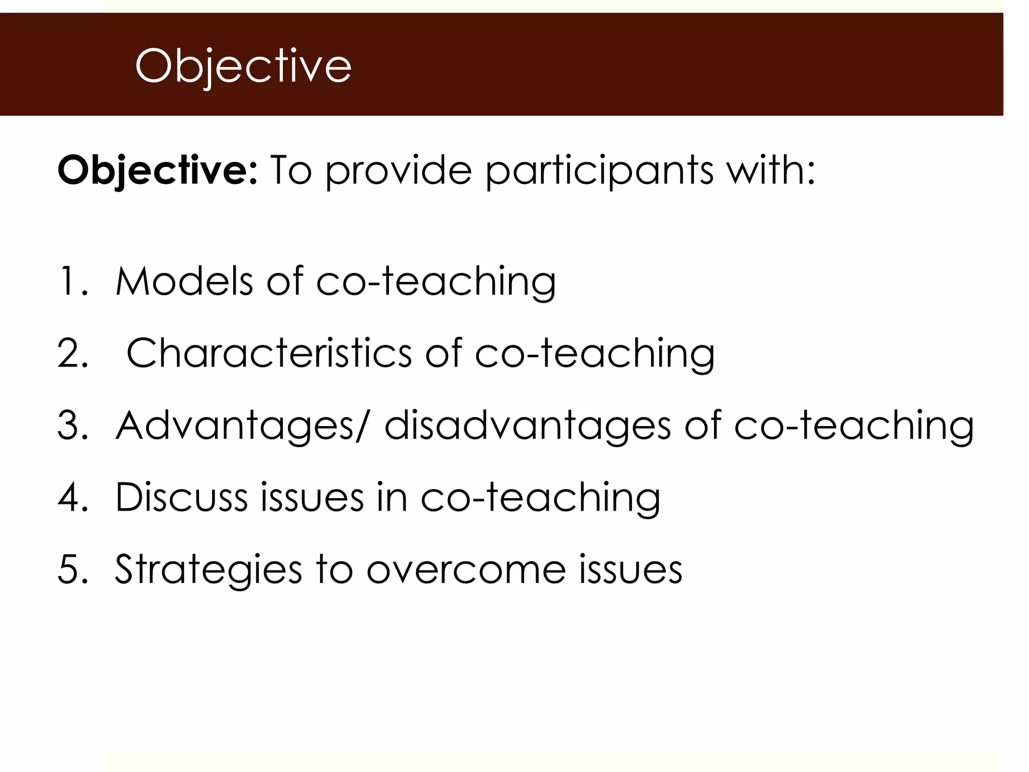 Objective
Objective: To provide participants with:
1. Models of co-teaching
2. Characteristics of co-teaching
3. Advantages/ disadvantages of co-teaching
4. Discuss issues in co-teaching
5. Strategies to overcome issues
 