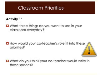 Classroom Priorities
Activity 1:
 What three things do you want to see in your
classroom everyday?
 How would your co-teacher’s role fit into these
priorities?
 What do you think your co-teacher would write in
these spaces?
 