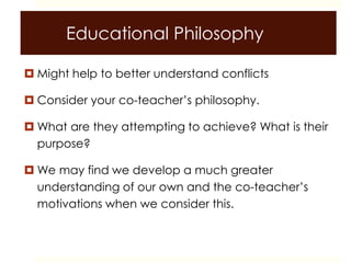 Educational Philosophy
 Might help to better understand conflicts
 Consider your co-teacher’s philosophy.
 What are they attempting to achieve? What is their
purpose?
 We may find we develop a much greater
understanding of our own and the co-teacher’s
motivations when we consider this.
 