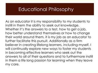 Educational Philosophy
As an educator it is my responsibility to my students to
instill in them the ability to seek out knowledge.
Whether it’s the answers to a test, how to get a job,
how better understand themselves or how to change
their world around them, it is my job as an educator to
further facilitate this pursuit. Additionally as a firm
believer in creating lifelong learners, including myself, I
will continually explore new ways to foster my students
in becoming effective learners who seek out the
answers to all of their questions and to furthermore instill
in them a life long passion for learning when they leave
my care.
 
