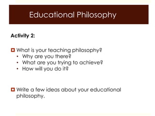 Educational Philosophy
Activity 2:
 What is your teaching philosophy?
• Why are you there?
• What are you trying to achieve?
• How will you do it?
 Write a few ideas about your educational
philosophy.
 
