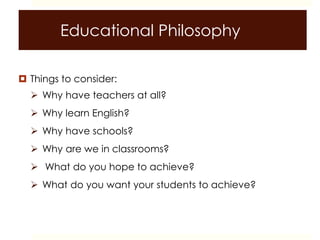Educational Philosophy
 Things to consider:
 Why have teachers at all?
 Why learn English?
 Why have schools?
 Why are we in classrooms?
 What do you hope to achieve?
 What do you want your students to achieve?
 