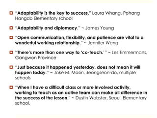  “Adaptability is the key to success.” Laura Whang, Pohang
Hangdo Elementary school
 “Adaptability and diplomacy.” ~ James Young
 “Open communication, flexibility, and patience are vital to a
wonderful working relationship.” ~ Jennifer Wang
 “There’s more than one way to ‘co-teach.’” ~ Les Timmermans,
Gangwon Province
 “Just because it happened yesterday, does not mean it will
happen today.” ~ Jake M. Masin, Jeongseon-do, multiple
schools
 “When I have a difficult class or more involved activity,
working to teach as an active team can make all difference in
the success of the lesson.” ~ Dustin Webster, Seoul, Elementary
school.
 