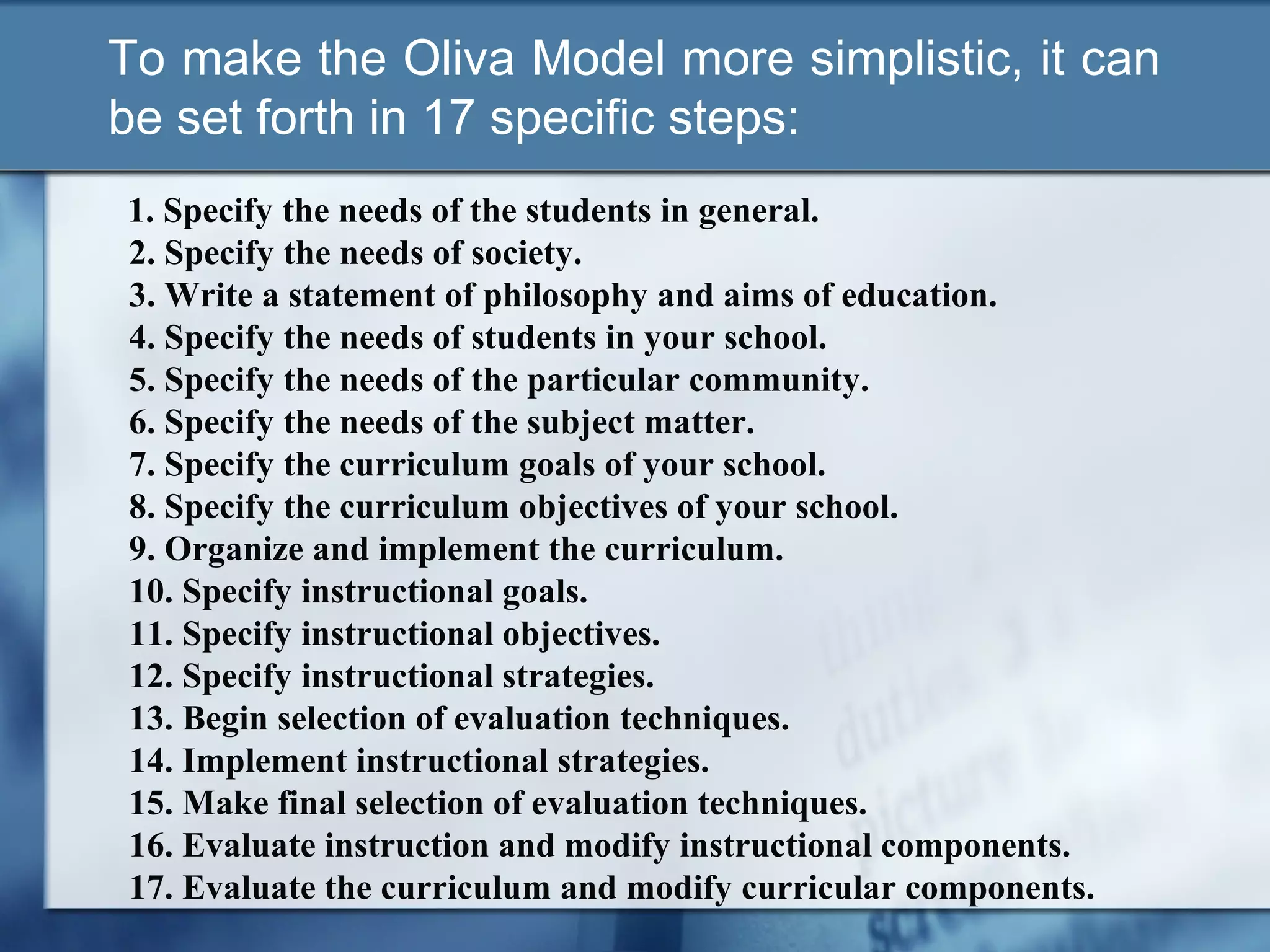 To make the Oliva Model more simplistic, it can
be set forth in 17 specific steps:
1. Specify the needs of the students in general.
2. Specify the needs of society.
3. Write a statement of philosophy and aims of education.
4. Specify the needs of students in your school.
5. Specify the needs of the particular community.
6. Specify the needs of the subject matter.
7. Specify the curriculum goals of your school.
8. Specify the curriculum objectives of your school.
9. Organize and implement the curriculum.
10. Specify instructional goals.
11. Specify instructional objectives.
12. Specify instructional strategies.
13. Begin selection of evaluation techniques.
14. Implement instructional strategies.
15. Make final selection of evaluation techniques.
16. Evaluate instruction and modify instructional components.
17. Evaluate the curriculum and modify curricular components.
 