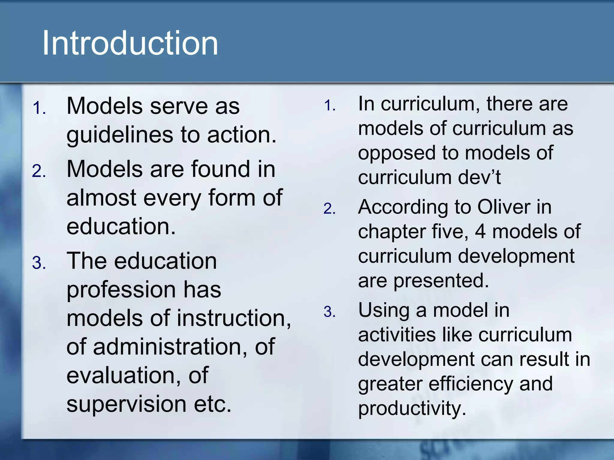 Introduction
1.   Models serve as          1.   In curriculum, there are
     guidelines to action.         models of curriculum as
                                   opposed to models of
2.   Models are found in           curriculum dev’t
     almost every form of     2.   According to Oliver in
     education.                    chapter five, 4 models of
3.   The education                 curriculum development
     profession has                are presented.
     models of instruction,   3.   Using a model in
                                   activities like curriculum
     of administration, of         development can result in
     evaluation, of                greater efficiency and
     supervision etc.              productivity.
 
