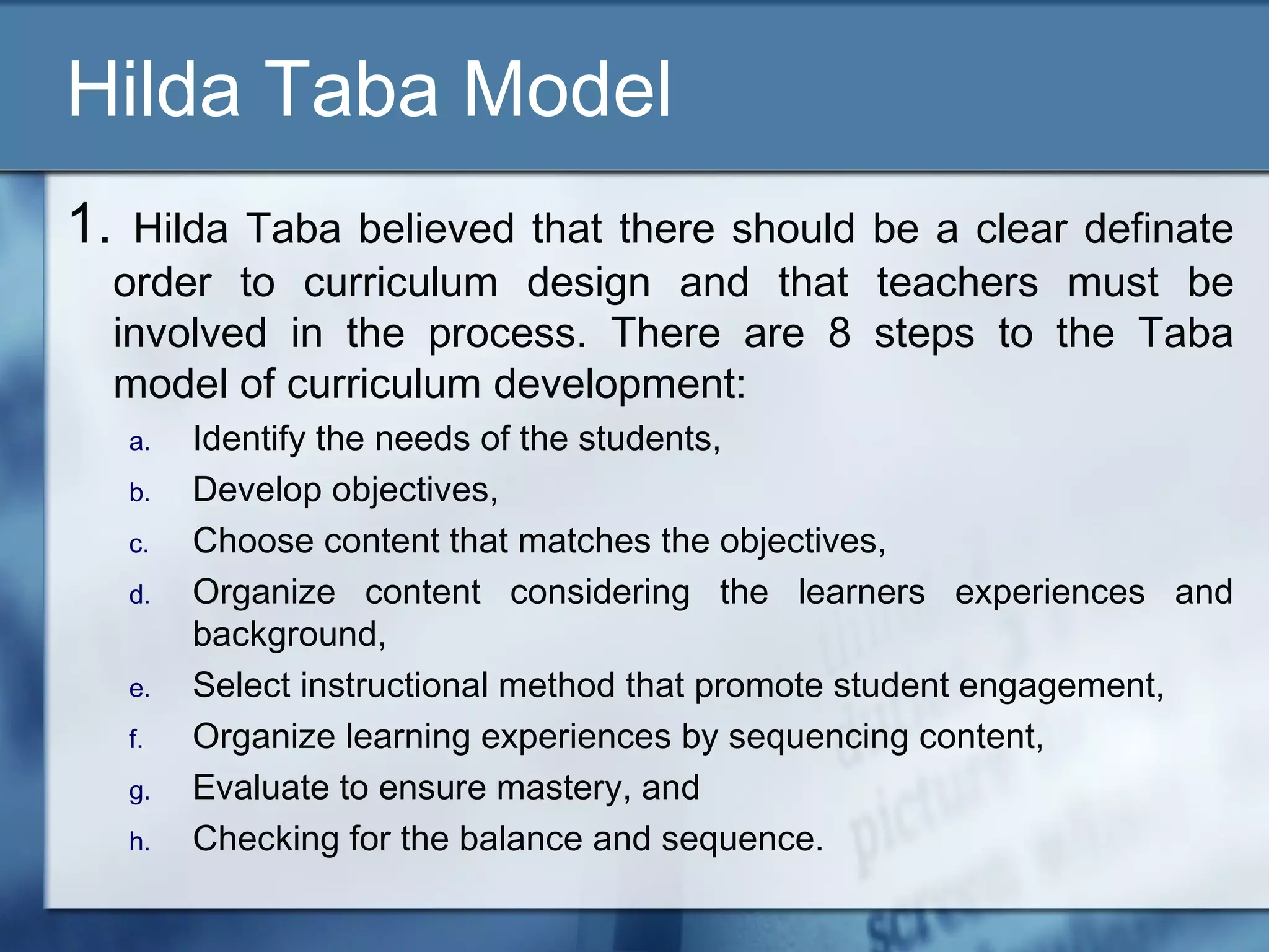 Hilda Taba Model
1.    Hilda Taba believed that there should be a clear definate
     order to curriculum design and that teachers must be
     involved in the process. There are 8 steps to the Taba
     model of curriculum development:
     a.   Identify the needs of the students,
     b.   Develop objectives,
     c.   Choose content that matches the objectives,
     d.   Organize content considering the learners experiences and
          background,
     e.   Select instructional method that promote student engagement,
     f.   Organize learning experiences by sequencing content,
     g.   Evaluate to ensure mastery, and
     h.   Checking for the balance and sequence.
 