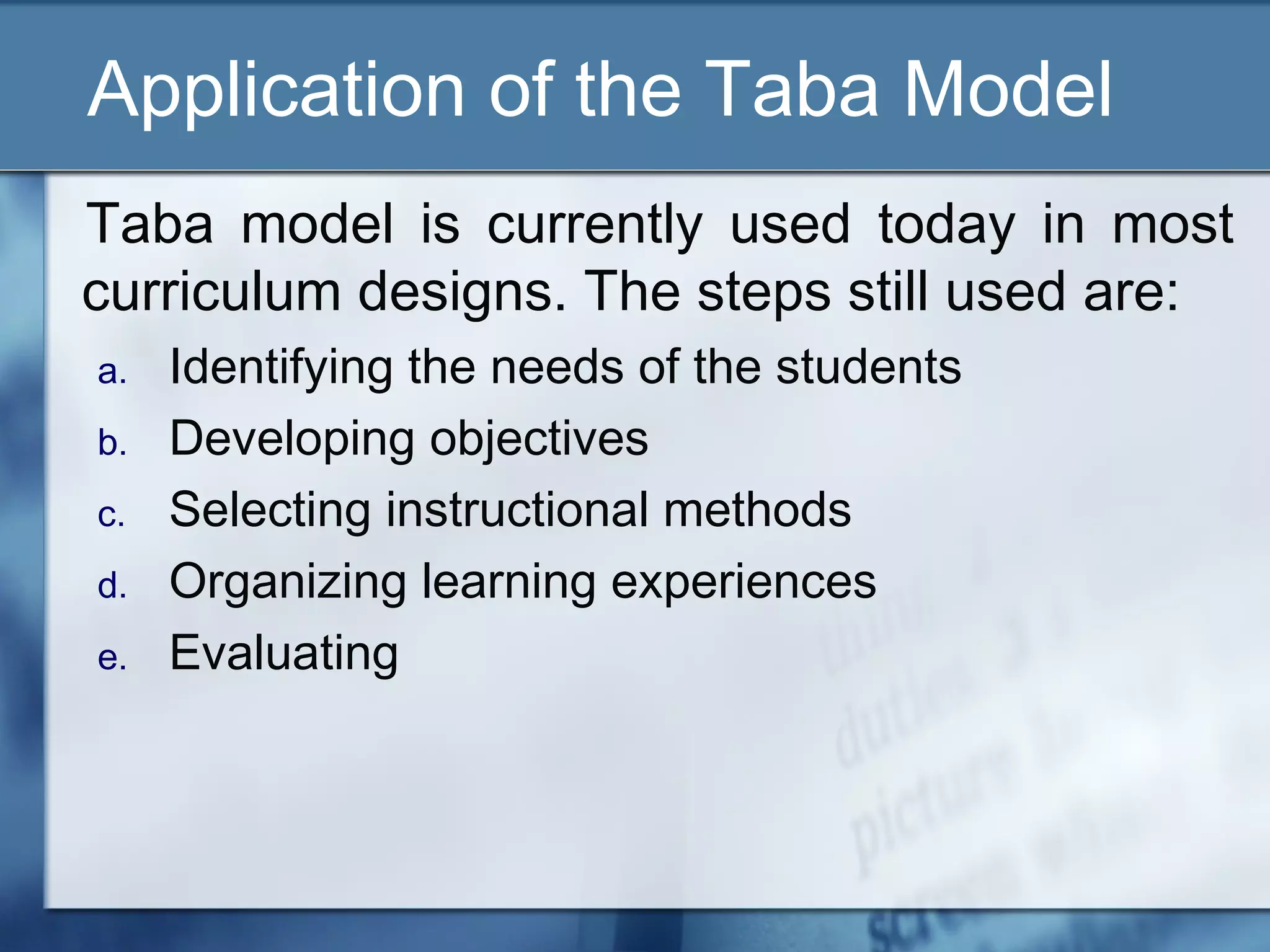 Application of the Taba Model
Taba model is currently used today in most
curriculum designs. The steps still used are:
a.   Identifying the needs of the students
b.   Developing objectives
c.   Selecting instructional methods
d.   Organizing learning experiences
e.   Evaluating
 