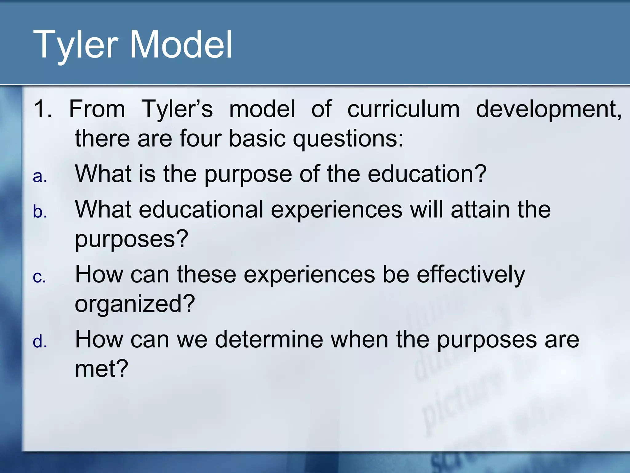 Tyler Model
1. From Tyler’s model of curriculum development,
   there are four basic questions:
a. What is the purpose of the education?
b. What educational experiences will attain the
   purposes?
c. How can these experiences be effectively
   organized?
d. How can we determine when the purposes are
   met?
 