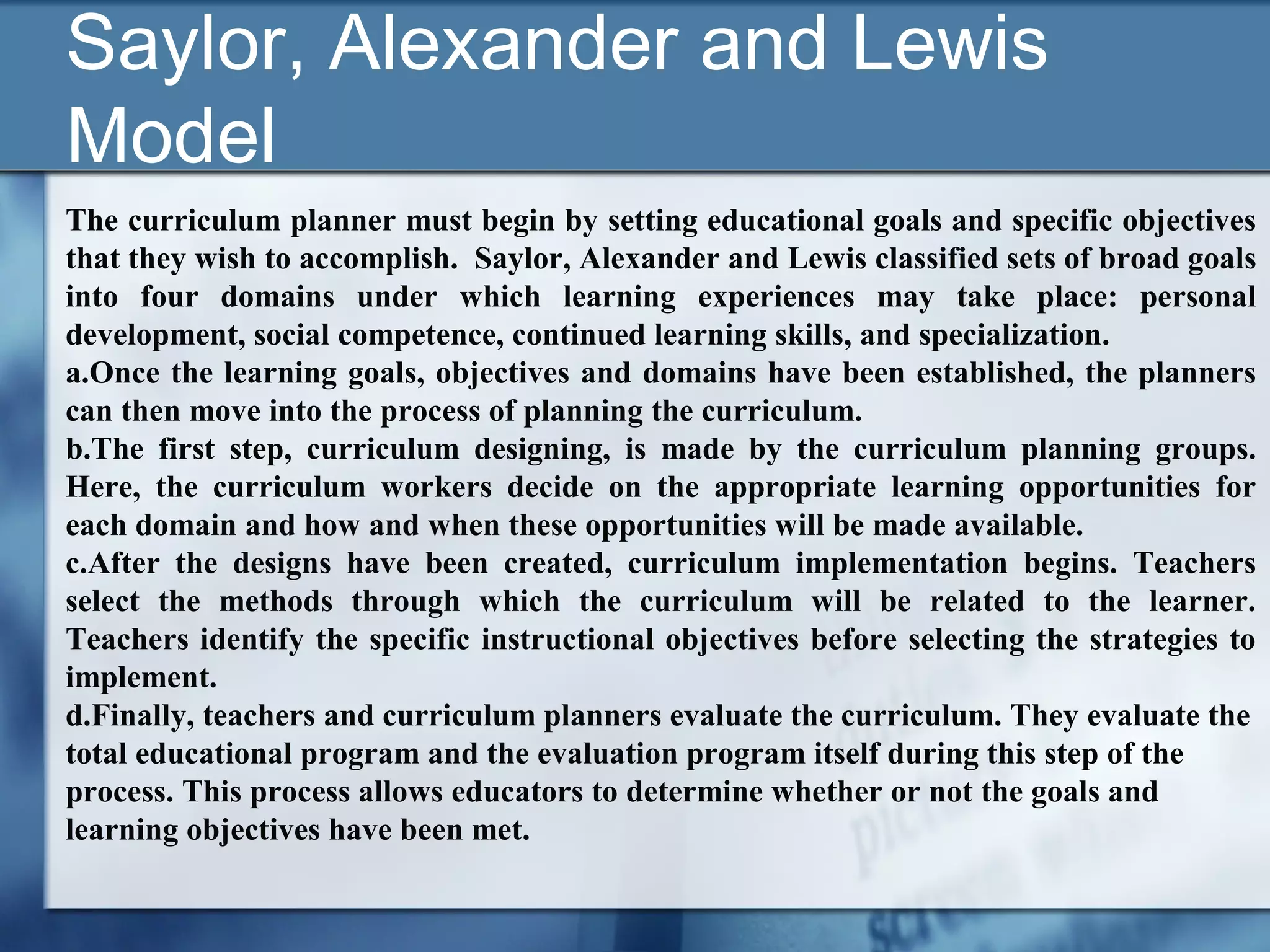 Saylor, Alexander and Lewis
Model
The curriculum planner must begin by setting educational goals and specific objectives
that they wish to accomplish. Saylor, Alexander and Lewis classified sets of broad goals
into four domains under which learning experiences may take place: personal
development, social competence, continued learning skills, and specialization.
a.Once the learning goals, objectives and domains have been established, the planners
can then move into the process of planning the curriculum.
b.The first step, curriculum designing, is made by the curriculum planning groups.
Here, the curriculum workers decide on the appropriate learning opportunities for
each domain and how and when these opportunities will be made available.
c.After the designs have been created, curriculum implementation begins. Teachers
select the methods through which the curriculum will be related to the learner.
Teachers identify the specific instructional objectives before selecting the strategies to
implement.
d.Finally, teachers and curriculum planners evaluate the curriculum. They evaluate the
total educational program and the evaluation program itself during this step of the
process. This process allows educators to determine whether or not the goals and
learning objectives have been met.
 