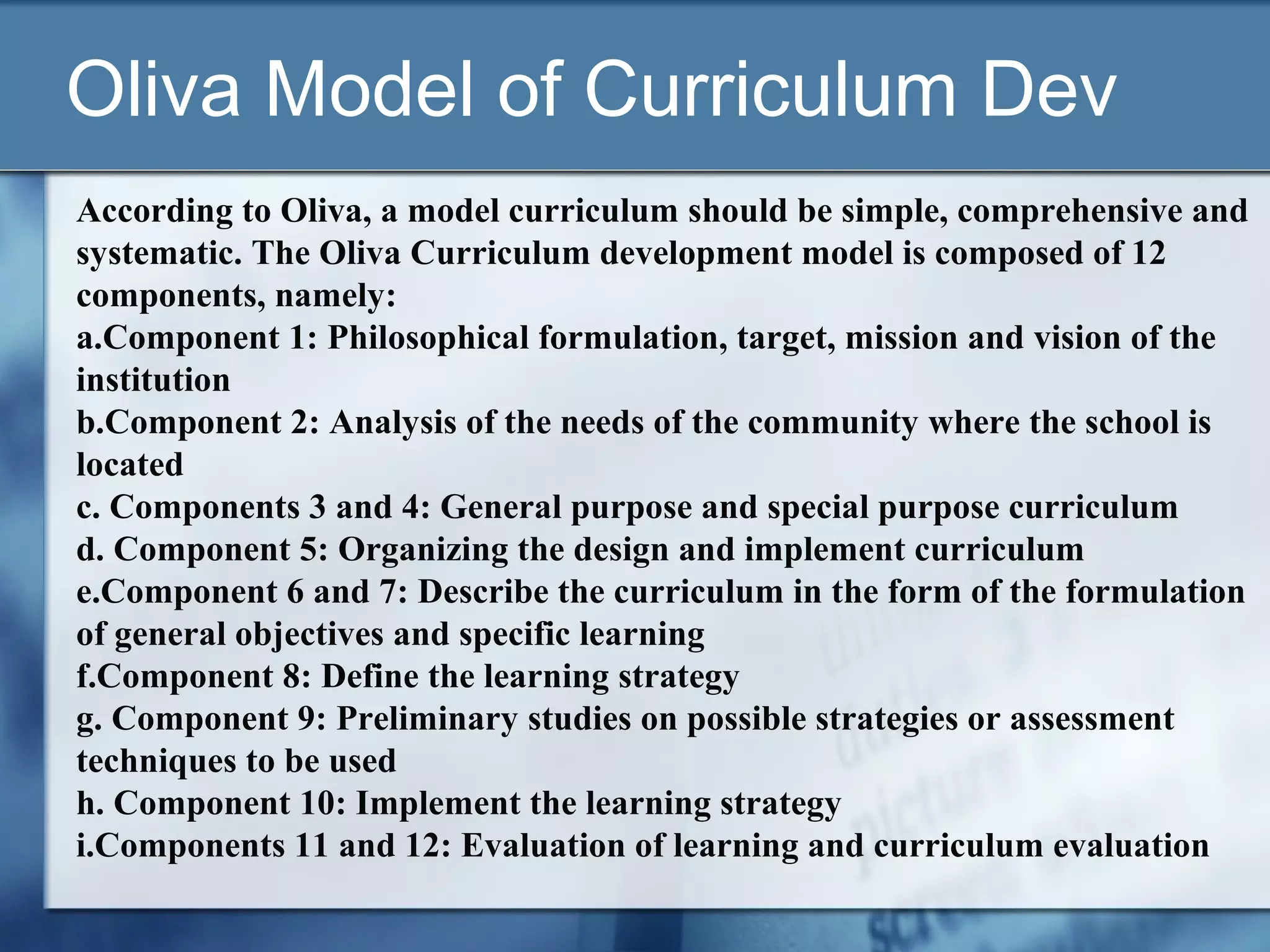 Oliva Model of Curriculum Dev
According to Oliva, a model curriculum should be simple, comprehensive and
systematic. The Oliva Curriculum development model is composed of 12
components, namely:
a.Component 1: Philosophical formulation, target, mission and vision of the
institution
b.Component 2: Analysis of the needs of the community where the school is
located
c. Components 3 and 4: General purpose and special purpose curriculum
d. Component 5: Organizing the design and implement curriculum
e.Component 6 and 7: Describe the curriculum in the form of the formulation
of general objectives and specific learning
f.Component 8: Define the learning strategy
g. Component 9: Preliminary studies on possible strategies or assessment
techniques to be used
h. Component 10: Implement the learning strategy
i.Components 11 and 12: Evaluation of learning and curriculum evaluation
 