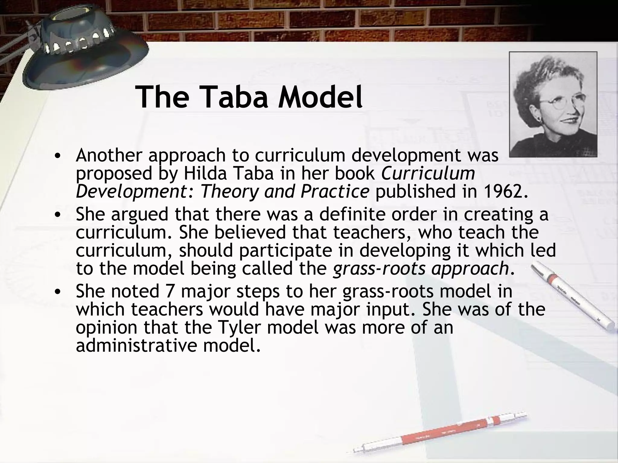 The Taba Model
• Another approach to curriculum development was
proposed by Hilda Taba in her book Curriculum
Development: Theory and Practice published in 1962.
• She argued that there was a definite order in creating a
curriculum. She believed that teachers, who teach the
curriculum, should participate in developing it which led
to the model being called the grass-roots approach.
• She noted 7 major steps to her grass-roots model in
which teachers would have major input. She was of the
opinion that the Tyler model was more of an
administrative model.
 