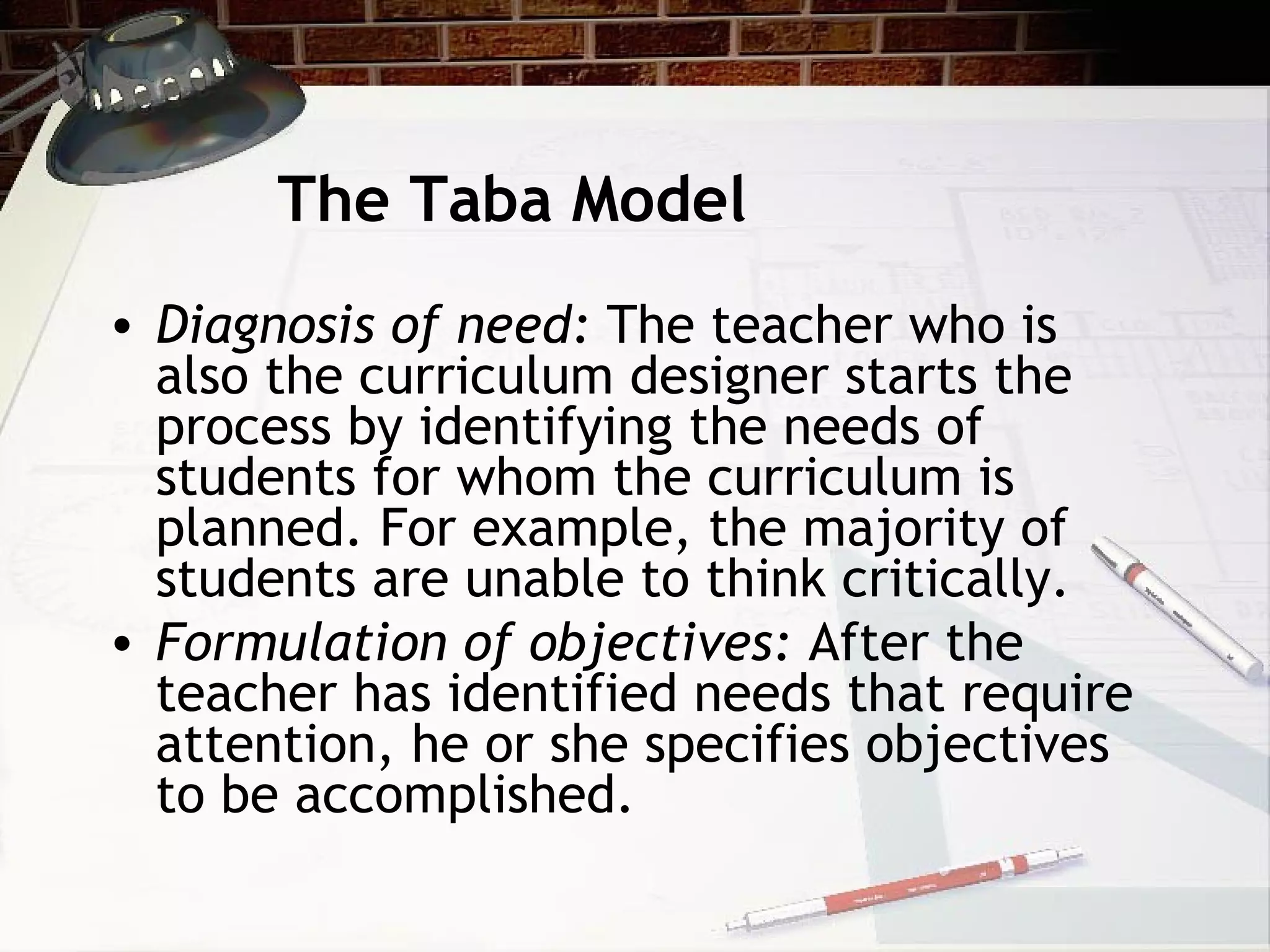 The Taba Model
• Diagnosis of need: The teacher who is
also the curriculum designer starts the
process by identifying the needs of
students for whom the curriculum is
planned. For example, the majority of
students are unable to think critically.
• Formulation of objectives: After the
teacher has identified needs that require
attention, he or she specifies objectives
to be accomplished.
 