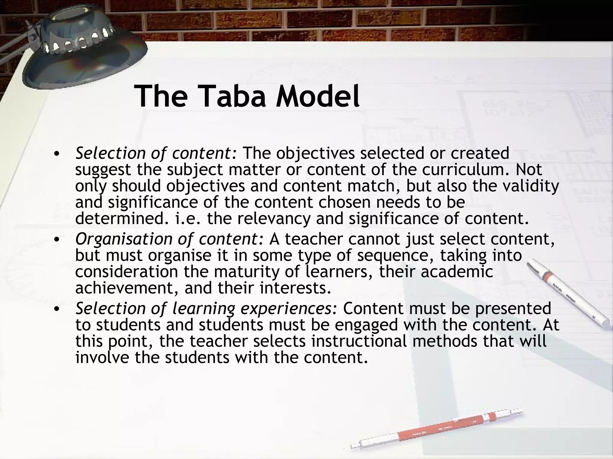 The Taba Model
• Selection of content: The objectives selected or created
suggest the subject matter or content of the curriculum. Not
only should objectives and content match, but also the validity
and significance of the content chosen needs to be
determined. i.e. the relevancy and significance of content.
• Organisation of content: A teacher cannot just select content,
but must organise it in some type of sequence, taking into
consideration the maturity of learners, their academic
achievement, and their interests.
• Selection of learning experiences: Content must be presented
to students and students must be engaged with the content. At
this point, the teacher selects instructional methods that will
involve the students with the content.
 