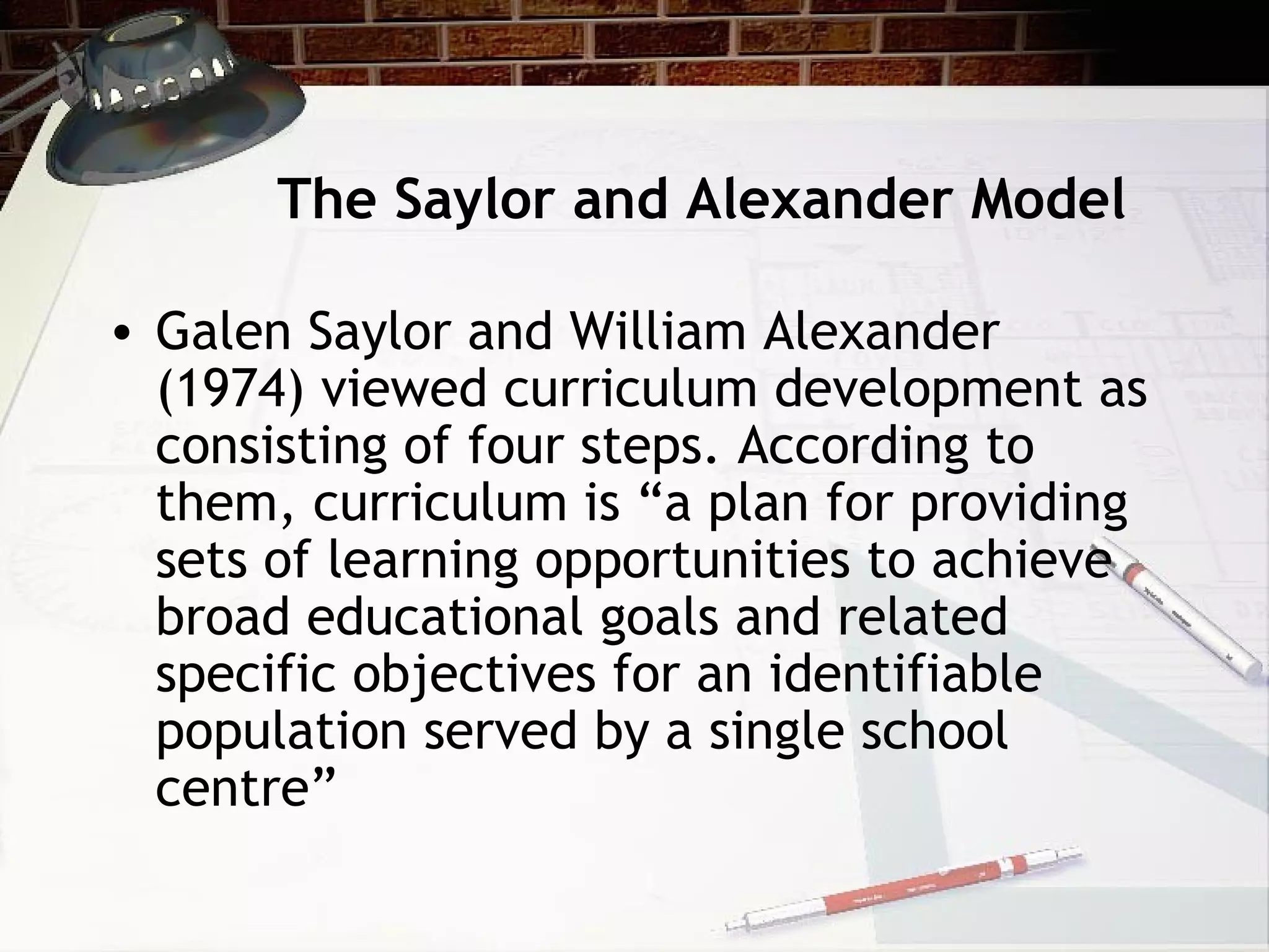 The Saylor and Alexander Model
• Galen Saylor and William Alexander
(1974) viewed curriculum development as
consisting of four steps. According to
them, curriculum is “a plan for providing
sets of learning opportunities to achieve
broad educational goals and related
specific objectives for an identifiable
population served by a single school
centre”
 