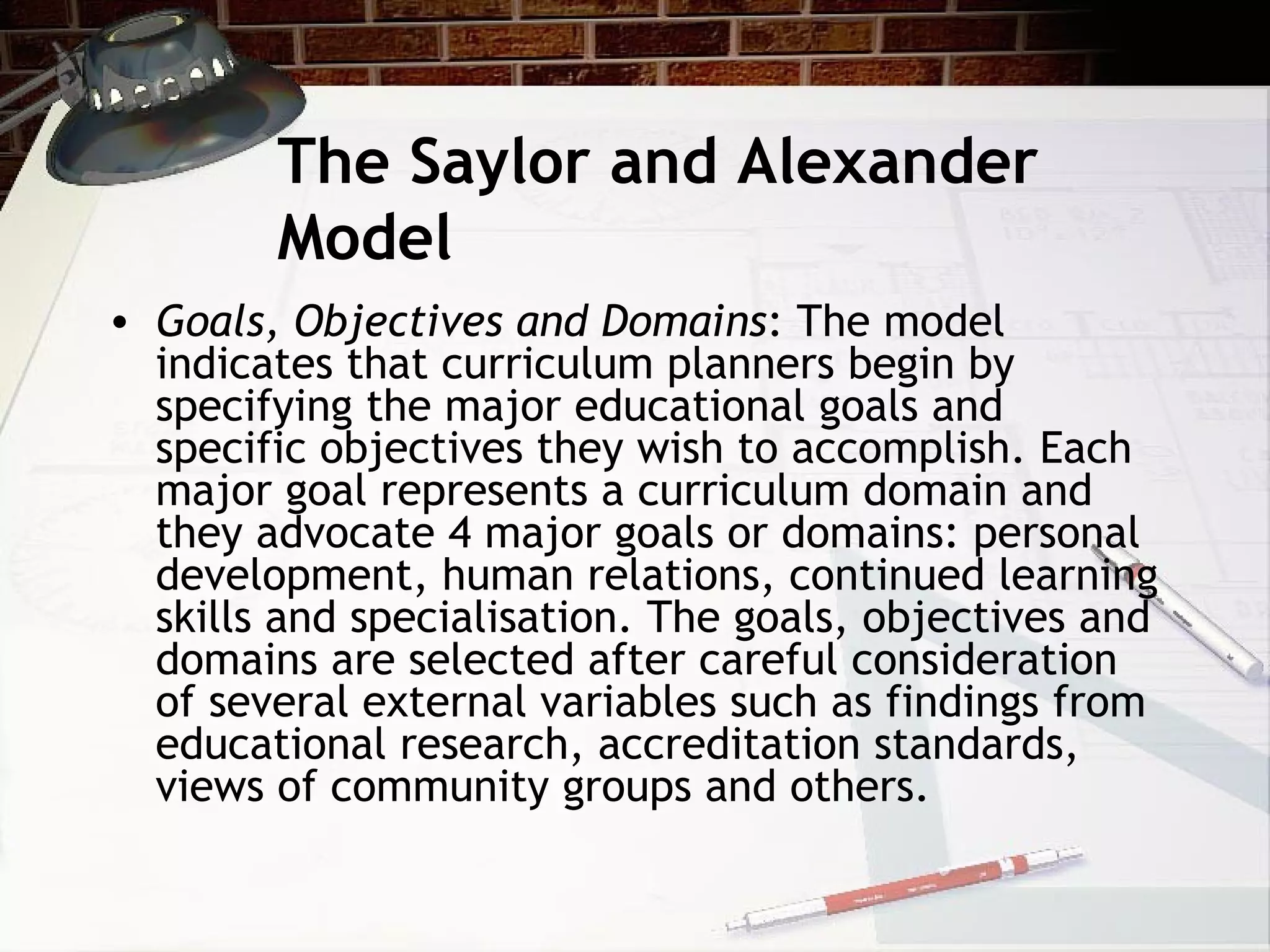 The Saylor and Alexander
Model
• Goals, Objectives and Domains: The model
indicates that curriculum planners begin by
specifying the major educational goals and
specific objectives they wish to accomplish. Each
major goal represents a curriculum domain and
they advocate 4 major goals or domains: personal
development, human relations, continued learning
skills and specialisation. The goals, objectives and
domains are selected after careful consideration
of several external variables such as findings from
educational research, accreditation standards,
views of community groups and others.
 