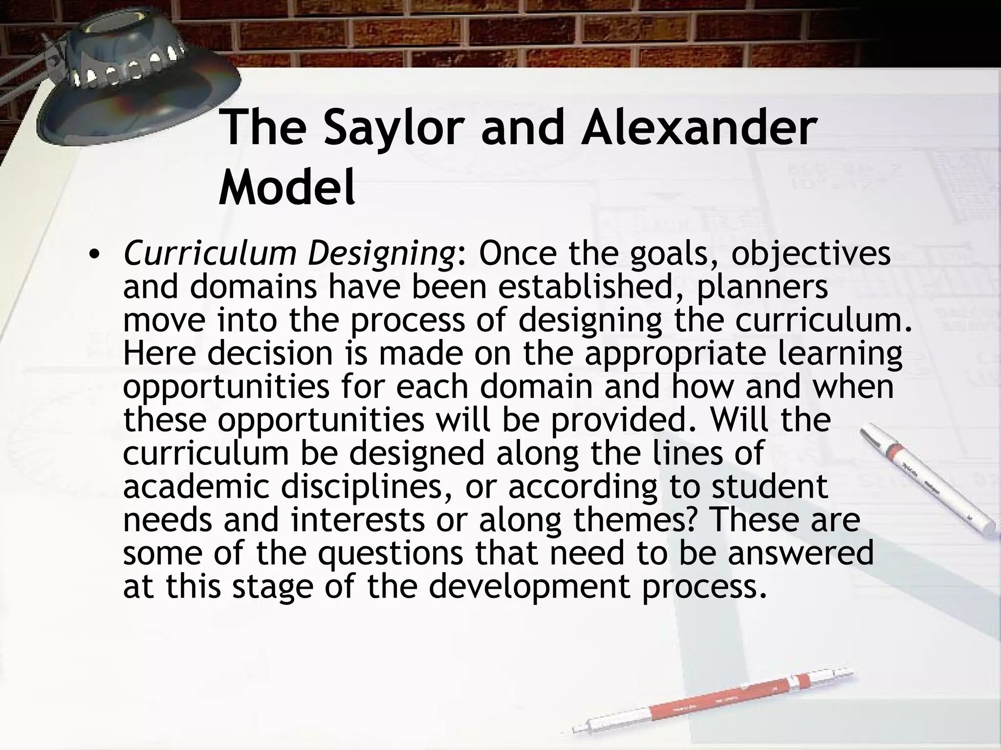 The Saylor and Alexander
Model
• Curriculum Designing: Once the goals, objectives
and domains have been established, planners
move into the process of designing the curriculum.
Here decision is made on the appropriate learning
opportunities for each domain and how and when
these opportunities will be provided. Will the
curriculum be designed along the lines of
academic disciplines, or according to student
needs and interests or along themes? These are
some of the questions that need to be answered
at this stage of the development process.
 