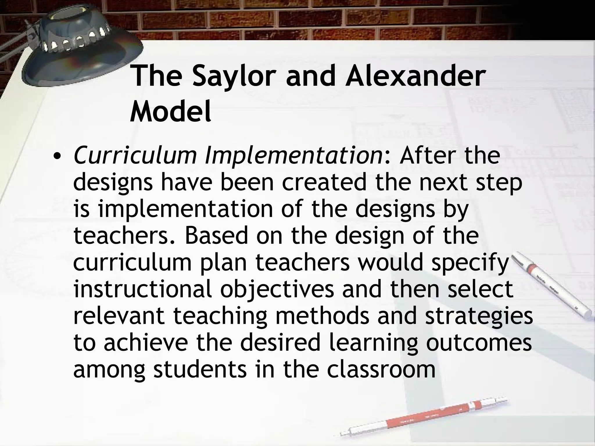 The Saylor and Alexander
Model
• Curriculum Implementation: After the
designs have been created the next step
is implementation of the designs by
teachers. Based on the design of the
curriculum plan teachers would specify
instructional objectives and then select
relevant teaching methods and strategies
to achieve the desired learning outcomes
among students in the classroom
 