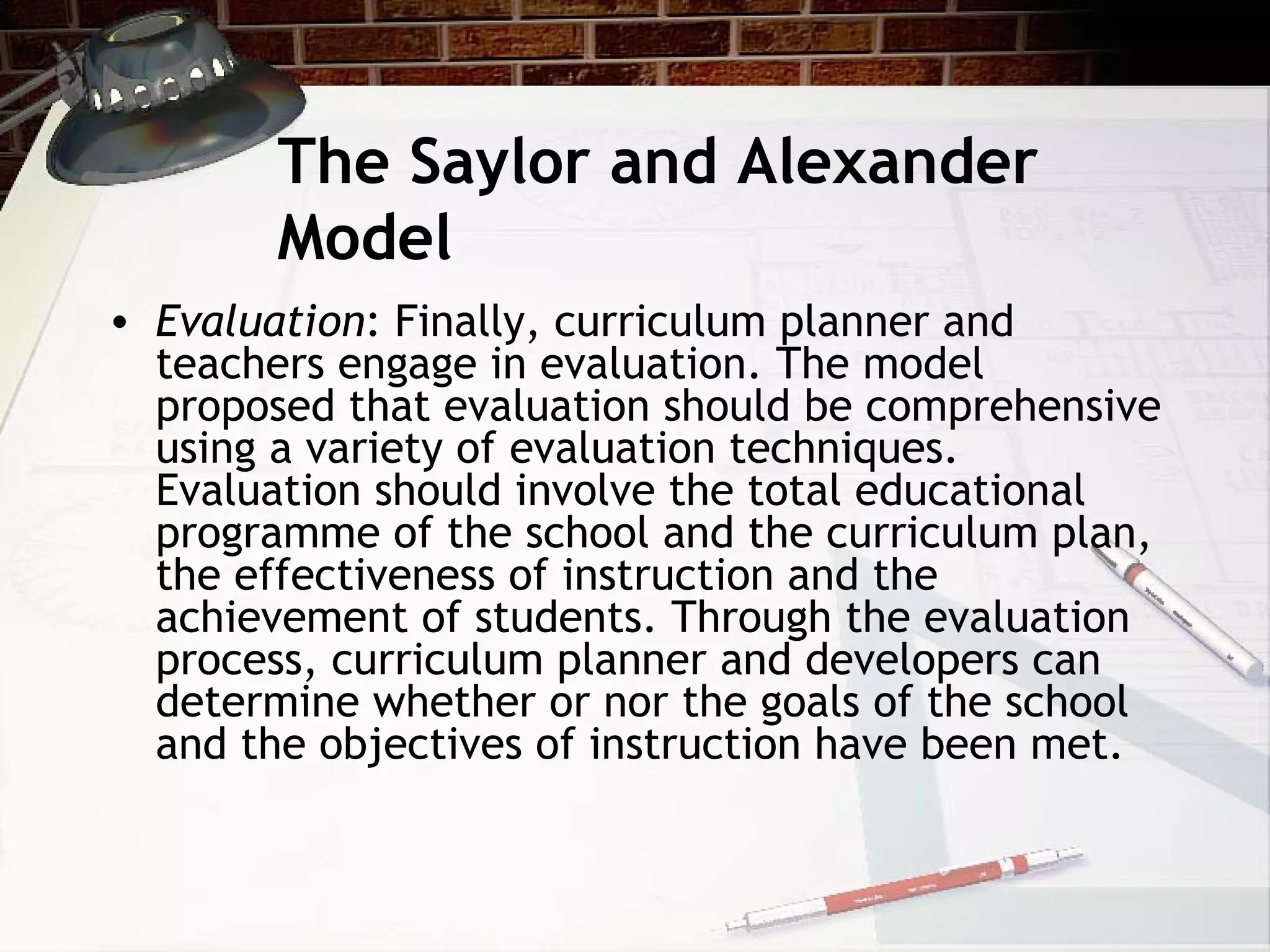 The Saylor and Alexander
Model
• Evaluation: Finally, curriculum planner and
teachers engage in evaluation. The model
proposed that evaluation should be comprehensive
using a variety of evaluation techniques.
Evaluation should involve the total educational
programme of the school and the curriculum plan,
the effectiveness of instruction and the
achievement of students. Through the evaluation
process, curriculum planner and developers can
determine whether or nor the goals of the school
and the objectives of instruction have been met.
 