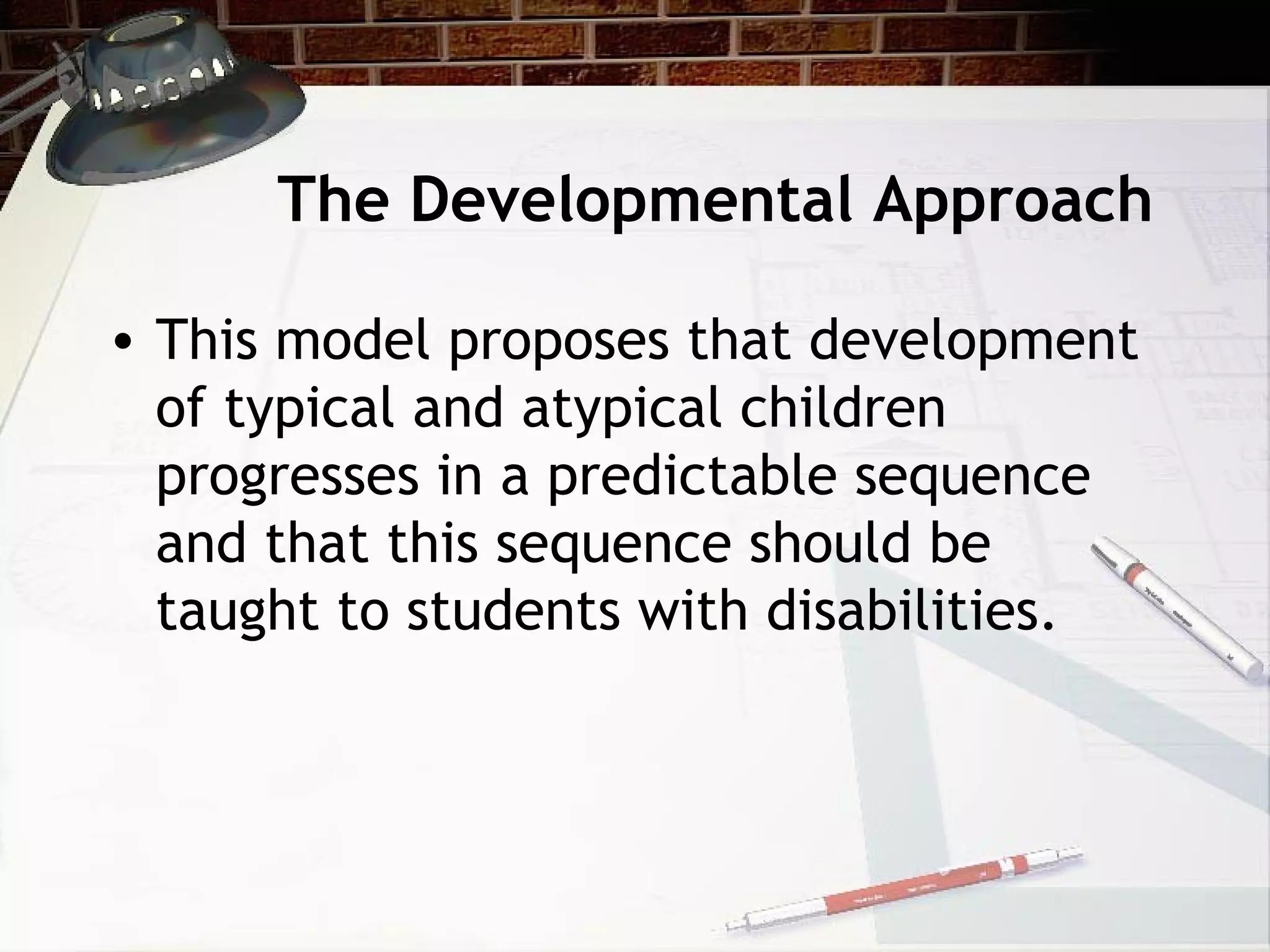The Developmental Approach
• This model proposes that development
of typical and atypical children
progresses in a predictable sequence
and that this sequence should be
taught to students with disabilities.
 
